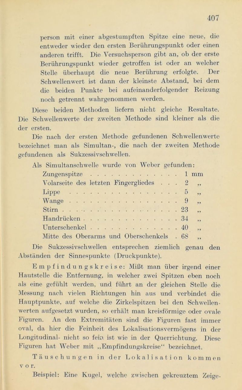 person mit einer abgestumpften Spitze eine neue, die entweder wieder den ersten Berührungspunkt oder einen anderen trifft. Dio Versuchsperson gibt an, ob der erste Berührungspunkt wieder getroffen ist oder an welcher Stelle überhaupt die neue Berührung erfolgte. Der Schwellenwert ist dann der kleinste Abstand, bei dem die beiden Punkte bei aufeinanderfolgender Reizung noch getrennt wahrgenommen werden. Diese beiden Methoden liefern nicht gleiche Resultate. Die Schwellenwerte der zweiten Methode sind kleiner als die der ersten. Die nach der ersten Methode gefundenen Schwellenwerte bezeichnet man als Simultan-, die nach der zweiten Methode gefundenen als Sukzessivschwellen. Als Simultanschwelle wurde von Weber gefunden: 1 mm 2 „ 5 „ 9 „ 23 „ 34 „ 40 „ 68' „ den Zungenspitze Volarseite des letzten Fingergliedes . . Lippe Wange Stirn . . . • Handrücken Unterschenkel Mitte des Oberarms und Oberschenkels Die Sukzessivschwellen entsprechen ziemlich genau Abständen der Sinnespunkte (Druckpunkte). Empfindungskreise: Mißt man über irgend einer Hautstelle die Entfernung, in welcher zwei Spitzen eben noch als eine gefühlt werden, und führt an der gleichen Stelle die Messung nach vielen Richtungen hin aus und verbindet die Hauptpunkte, auf welche die Zirkelspitzen bei den Schwellen- werten aufgesetzt wurden, so erhält man kreisförmige oder ovale Figuren. An den Extremitäten sind die Figuren fast immer oval, da hier die Feinheit des Lokalisationsvermögens in der Longitudinal- nicht so fein, ist wie in der Querrichtung. Diese Figuren hat Weber mit ,,Empfindungskreise“ bezeichnet. Täuschungen in der Lokalisation kommen v o r. Beispiel: Eine Kugel, welche zwischen gekreuztem Zeige-