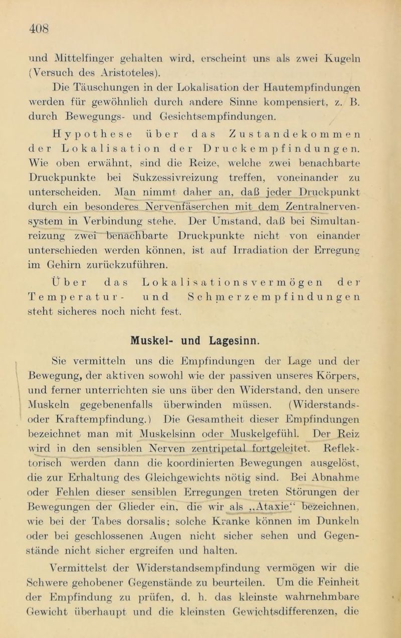 und Mittelfinger gehalten wird, erscheint uns als zwei Kugeln (Versuch des Aristoteles). Die Täuschungen in der Lokalisation der Hautempfindungen werden für gewöhnlich durch andere Sinne kompensiert, z. B. durch Bewegungs- und Gesichtsempfindungen. Hypothese über das Zustandekommen der Lokalisation der Druckempfindungen. Wie oben erwähnt, sind die Reize, welche zwei benachbarte Druckpunkte bei Sukzessivreizung treffen, voneinander zu unterscheiden. Man nimmt daher an, daß jeder Druckpunkt durch ein besonderes Nervenfäserchen mit dem Zentralnerven- system in Verbindung stehe. Der Umstand, daß bei Simultan- reizung zwei benachbarte Druckpunkte nicht von einander unterschieden werden können, ist auf Irradiation der Frregunu im Gehirn zurückzuführen. Ü b e r das Lokalisationsvermögen der Temperatur- und Schmerzempfindunge n steht sicheres noch nicht fest. Muskel- und Lagesinn. Sie vermitteln uns die Empfindungen der Lage und der Bewegung, der aktiven sowohl wie der passiven unseres Körpers, und ferner unterrichten sie uns über den Widerstand, den unsere Muskeln gegebenenfalls überwinden müssen. (Widerstands- oder Kraftempfindung.) Die Gesamtheit dieser Empfindungen bezeichnet man mit Muskelsinn oder Muskelgefühl. Der Reiz wird in den sensiblen Nerven zentripetal fortgeleitet. Reflek- torisch werden dann die koordinierten Bewegungen ausgelöst, die zur Erhaltung des Gleichgewichts nötig sind. Bei Abnahme oder Fehlen dieser sensiblen Erregungen treten Störungen der Bewegungen der Glieder ein. die wir als ,,Ataxie“ bezeichnen, wie bei der Tabes dorsalis; solche Kranke können im Dunkeln oder bei geschlossenen Augen nicht sicher sehen und Gegen- stände nicht sicher ergreifen und halten. Vermittelst der Widerstandsempfindung vermögen wir die Schwere gehobener Gegenstände zu beurteilen. Um die Feinheit der Empfindung zu prüfen, d. h. das kleinste wahrnehmbare Gewicht überhaupt und die kleinsten Gewichtsdifferenzen, die