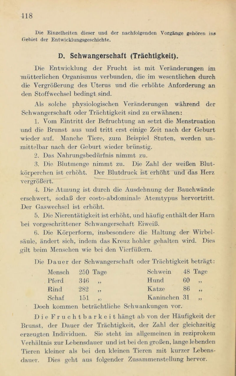 118 Die Einzelheiten dieser und der nachfolgenden Vorgänge gehören ins Gebiet der Entwicklungsgeschichte. Die Entwicklung der Frucht ist mit Veränderungen im mütterlichen Organismus verbunden, die im wesentlichen durch die Vergrößerung des Uterus und die erhöhte Anforderung an den Stoffwechsel bedingt sind. Als solche physiologischen Veränderungen während der Schwangerschaft oder Trächtigkeit sind zu erwähnen: 1. Vom Eintritt der Befruchtung an setzt die Menstruation nnd die Brunst aus und tritt erst einige Zeit nach der Geburt wieder auf. Manche Tiere, zum Beispiel Stuten, werden un- mittelbar nach der Geburt wieder brünstig. 2. Das Nahrungsbedürfnis nimmt zu. 3. Die Blutmenge nimmt zu. Die Zahl der weißen Blut- körperchen ist erhöht. Der Blutdruck ist erhöht und das Herz vergrößert. 4. Die Atmung ist durch die Ausdehnung der Bauchwände erschwert, sodaß der costo-abdominale Atemtypus hervortritt. Der Gaswechsel ist erhöht. 5. Die Nierentätigkeit ist erhöht, und häufig enthält der Harn bei vorgeschrittener Schwangerschaft Eiweiß. 6. Die Körperform, insbesondere die Haltung der Wirbel- säule, ändert sich, indem das Kreuz hohler gehalten w ird. Dies gilt beim Menschen wie bei den Vierfüßern. Die Dauer der Schwangerschaft oder Trächtigkeit beträgt: Doch kommen beträchtliche Schwankungen vor. DieFruchtbarkeit hängt ab von der Häufigkeit der Brunst, der Dauer der Trächtigkeit, der Zahl der gleichzeitig erzeugten Individuen. Sie steht im allgemeinen in reziprokem Verhältnis zur Lebensdauer und ist bei den großen, lange lebenden Tieren kleiner als bei den kleinen Tieren mit kurzer Lebens- dauer. Dies geht aus folgender Zusammenstellung hervor. D. Schwangerschaft (Trächtigkeit) Mensch 250 Tage Pferd 346 ,, Rind 282 ,, Schaf 151 „ Schwein 48 Tage Hund 60 ,, Katze 86 ,, Kaninchen 31 „