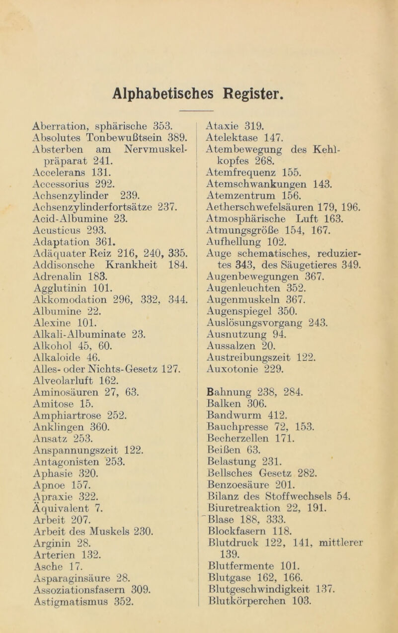 Alphabetisches Register Aberration, sphärische 353. Absolutes Tonbewußtsein 389. Absterben am Nervmuskel- präparat 241. Accelerans 131. Accessorius 292. Achsenzylinder 239. Achsenzylinderfortsätze 237. Acid-Albumine 23. Acusticus 293. Adaptation 361. Adäquater Reiz 216, 240, 335. Addisonsche Krankheit 184. Adrenalin 183. Agglutinin 101. Akkomodation 296, 332, 344. Albumine 22. Alexine 101. Alkali-Albuminate 23. Alkohol 45, 60. Alkaloide 46. Alles- oder Nichts-Gesetz 127. Alveolarluft 162. Aminosäuren 27, 63. Amitose 15. Amphiartrose 252. Anklingen 360. Ansatz 253. Anspannungszeit 122. Antagonisten 253. Aphasie 320. Apnoe 157. Apraxie 322. Äquivalent 7. Arbeit 207. Arbeit des Muskels 230. Arginin 28. Arterien 132. Asche 17. Asparaginsäure 28. Assoziationsfasern 309. Astigmatismus 352. Ataxie 319. Atelektase 147. Atembewegung des Kehl- kopfes 268. Atemfrequenz 155. Atemschwankungen 143. Atemzentrum 156. Aetherschwef eisäuren 179, 196. Atmosphärische Luft 163. Atmungsgröße 154, 167. Aufhellung 102. Auge schematisches, reduzier- tes 343, des Säugetieres 349. Augenbewegungen 367. Augenleuchten 352. Augenmuskeln 367. Augenspiegel 350. Auslösungsvorgang 243. Ausnutzung 94. Aussalzen 20. Austreibungszeit 122. Auxotonie 229. Bahnung 238, 284. Balken 306. Bandwurm 412. Bauchpresse 72, 153. Becherzellen 171. Beißen 63. Belastung 231. Bellsches Gesetz 282. Benzoesäure 201. Bilanz des Stoffwechsels 54. Biuretreaktion 22, 191. (Blase 188, 333. Blockfasern 118. Blutdruck 122, 141, mittlerer 139. Blutfermente 101. Blutgase 162, 166. Blutgeschwindigkeit 137. Blutkörperchen 103.