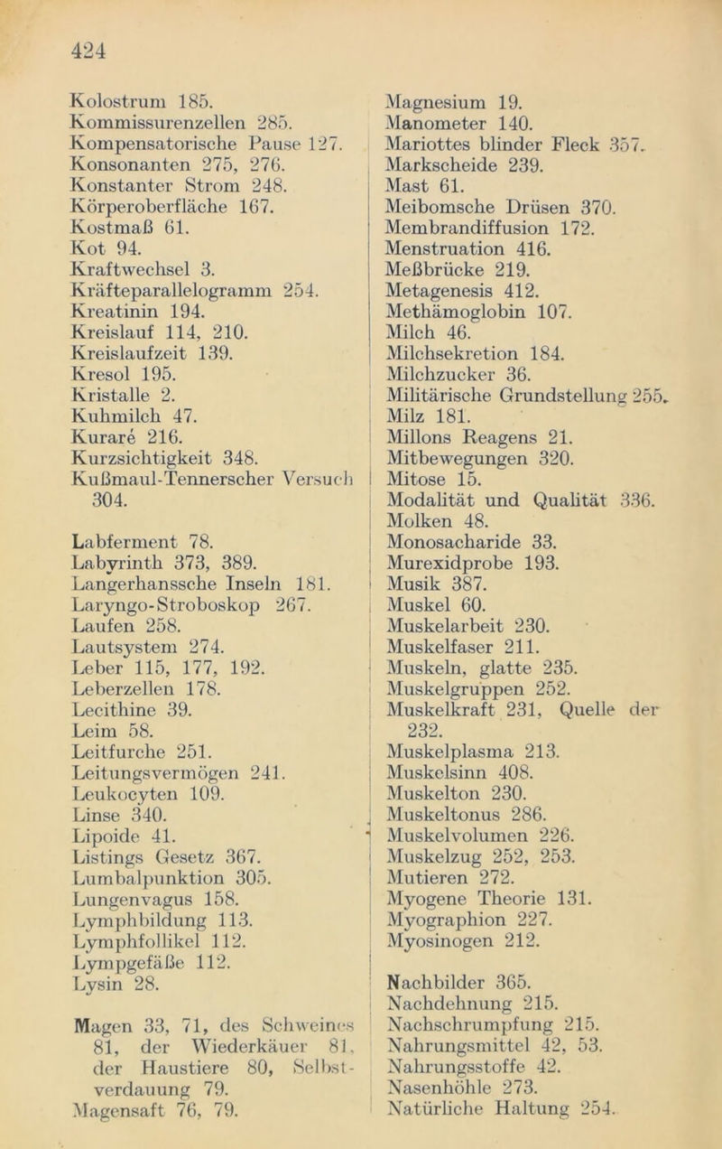 Kolostrum 185. Kommissurenzellen 285. Kompensatorische Pause 127. Konsonanten 275, 276. Konstanter Strom 248. Körperoberfläche 167. Kostmaß 61. Kot 94. Kraftwechsel 3. Kräfteparallelogramm 254. Kreatinin 194. Kreislauf 114, 210. Kreislaufzeit 139. Kresol 195. Kristalle 2. Kuhmilch 47. Kurare 216. Kurzsichtigkeit 348. Kußmaul-Tennerscher Versuch 304. Labferment 78. Labyrinth 373, 389. Langerhanssche Inseln 181. Laryngo-Stroboskop 267. Laufen 258. Lautsystem 274. Leber 115, 177, 192. Leberzellen 178. Lecithine 39. Leim 58. Leit furche 251. Leitungsvermögen 241. Leukocyten 109. Linse 340. Lipoide 41. Listings Gesetz 367. Lumbalpunktion 305. Lungenvagus 158. Lymph bi ld ung 113. Lymphfol li kel 112. Lympgefäße 112. Lysin 28. Magen 33, 71, des Schweines 81, der Wiederkäuer 81. der Haustiere 80, Selbst- verdauung 79. Magensaft 76, 79. Magnesium 19. Manometer 140. Mariottes blinder Fleck 357, Markscheide 239. Mast 61. Meibomsche Drüsen 370. Membrandiffusion 172. Menstruation 416. Meßbrücke 219. Metagenesis 412. Methämoglobin 107. Milch 46. Milchsekretion 184. Milchzucker 36. Militärische Grundstellung 255, Milz 181. Milions Reagens 21. Mitbewegungen 320. I Mitose 15. Modalität und Qualität 336. Molken 48. Monosacharide 33. Murexidprobe 193. i Musik 387. I Muskel 60. Muskelarbeit 230. Muskelfaser 211. Muskeln, glatte 235. Muskelgruppen 252. Muskelkraft 231, Quelle der 232. Muskelplasma 213. Muskclsinn 408. Muskelton 230. J Muskeltonus 286. 1 Muskelvolumen 226. ' Muskelzug 252, 253. ; Mutieren 272. Myogene Theorie 131. Myographion 227. Myosinogen 212. Nachbilder 365. Nachdehnung 215. Nachschrumpfung 215. Nahrungsmittel 42, 53. Nahrungsstoffe 42. Nasenhöhle 273. Natürliche Haltung 254.
