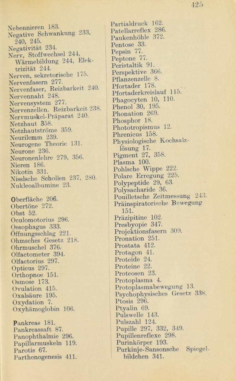 Nebennieren 183. Negative Schwankung 233, 240, 245. Negativität 234. Nerv, Stoffwechsel 244, Wärmebiklung 244, Elek- trizität 244. Nerven, sekretorische 175. Nervenfasern 277. Nervenfaser, Reizbarkeit 240. Nenrnnnaht 248. Nervensystem 277. Nervenzellen. Reizbarkeit 238. Nervmuskel-Präparat 240. Netzhaut 358. Netzhautströme 359. Neurilemm 239. Neurogene Theorie 131. Neurone 236. Neuronenlehre 279, 356. Nieren 186. Nikotin 331. Nisslsche Schollen 237, 280. Nukleoalbumine 23. Oberfläche 206. Obertöne 272. Obst 52. Oculomotorius 296. Oesophagus 333. Öffnungsschlag 221. Ohmsches Gesetz 218. Ohrmuschel 376. Olfactometer 394. Olfactorius 297. Opticus 297. Orthopnoe 151. Osmose 173. Ovulation 415. Oxalsäure 195. Oxydation 7. Oxyhämoglobin 106. Pankreas 181. Pankreassaft 87. Panophthalmie 296. Papillarmuskeln 119. Parotis 67. Parthenogenesis 411. Partialdruck 162. Patellarreflex 286. Paukenhöhle 372. Pentose 33. Pepsin 77. Peptone 77. Peristaltik 91. Perspektive 366. | Pflanzenzelle 8. Pfortader 178. Pfortaderkreislauf 115. Phagocyten 10, 110. Phenol 30, 195. Phonation 269. Phosphor 18. Phototropismus 12. Phrenicus 158. Physiologische Kochsalz- lösung 17. Pigment 27, 358. Plasma 100. Pohlsche Wippe 222. Polare Erregung 225. Polypeptide 29, 63. Polysacharide 36. Pouilletsche Zeitmessung 243. Präinspiratorische Bewegung 151. Präzipitine 102. Presbyopie 347. Projektionsfasern 309. Pronation 251. Prostata 412. Protagon 41. Proteide 24. Proteine 22. Proteosen 23. Protoplasma 4. Protoplasmabewegung 13. Psychophysisches Gesetz 338. Ptosis 296. Ptyalin 69. Pulswelle 143. Pulszahl 124. Pupille 297, 332, 349. Pupillenreflexe 298. Purinkörper 193. Purkinje-Sansonsche Spiegel bildchen 341.