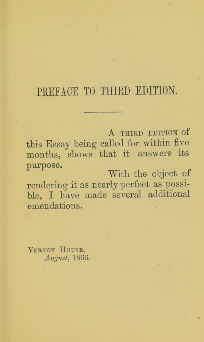 I PREFACE TO THIRD EDITION, A THIRD EDITION of this Essay being called for witliin five months, shows that it answers its purpose. With the object of rendering it as nearly perfect as possi- ble, I have made several additional emendations. Vekvok House, August, 1S66.