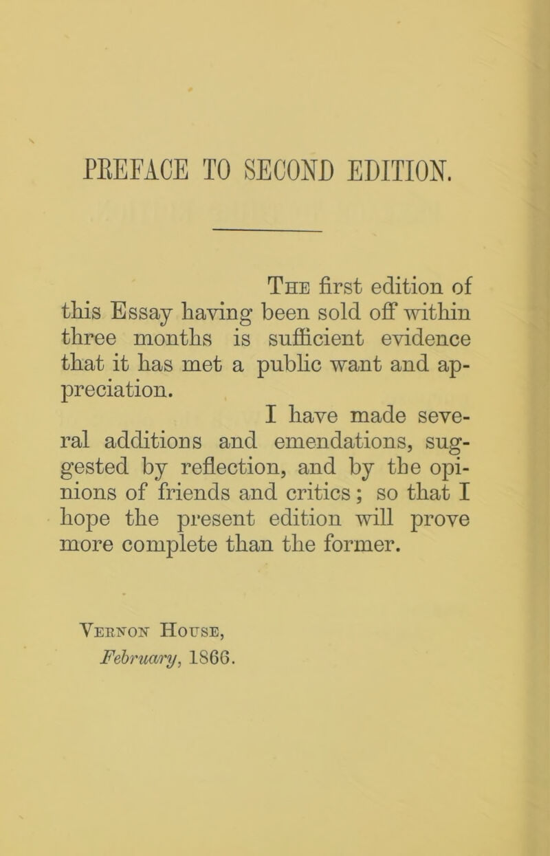 The first edition of this Essay having been sold off within three months is sufficient evidence that it has met a public want and ap- preciation. I have made seve- ral additions and emendations, sug- gested by reflection, and by the opi- nions of friends and critics; so that I hope the present edition will prove more complete than the former. Vekston House, February, 1866.