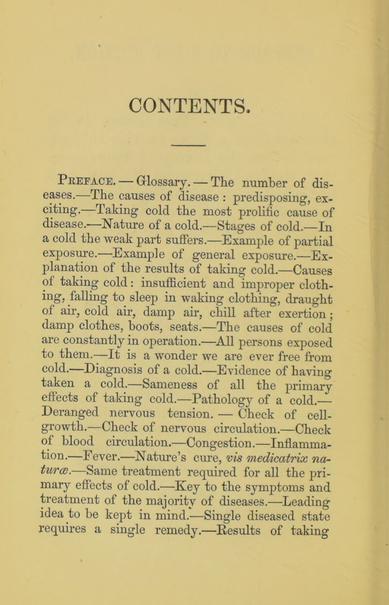 CONTENTS. Peeeace. — Glossary. — The number of dis- eases.—The causes of disease : predisposing, ex- citing.—Taking cold the most prolific cause of disease.'—Nature of a cold.—Stages of cold.—In a cold the weak part suffers.—Example of partial exposure.—Example of general exposure.—Ex- planation of the results of taking cold.—Causes of taking cold: insufficient and improper cloth- ing, falling to sleep in waking clothing, draught of air, cold air, damp ah’, chill after exertion; damp clothes, hoots, seats.—The causes of cold are constantly in operation.—All persons exposed to them.—It is a wonder we are ever free from cold.—Diagnosis of a cold.—Evidence of having taken a cold.—Sameness of all the primary effects of taking cold.—Pathology of a cold.— Deranged nervous tension. — Check of cell- growth.—Check of nervous circulation.—Check of blood circulation.—Congestion.—Inflamma- tion.—Fever.—Nature’s cure, vis medicatrix na- tures.—Same treatment required for all the pri- mary effects of cold.—Key to the symptoms and treatment of the majority of diseases.—Leading idea to be kept in mind.—Single diseased state requires a single remedy.—Results of taking