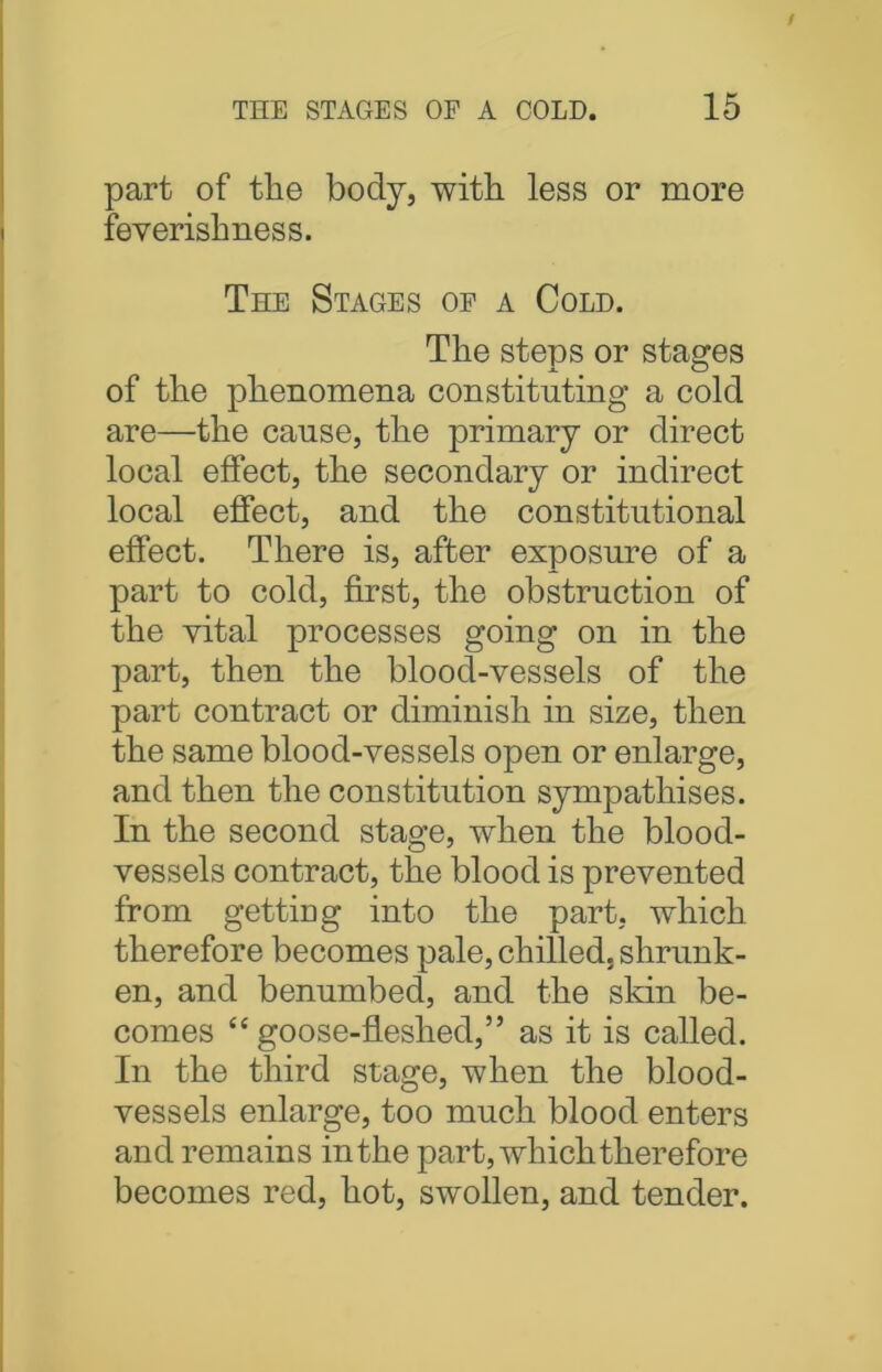 part of the body, with less or more feverishness. The Stages of a Cold. The steps or stages of the phenomena constituting a cold are—the cause, the primary or direct local effect, the secondary or indirect local effect, and the constitutional effect. There is, after exposure of a part to cold, first, the obstruction of the vital processes going on in the part, then the blood-vessels of the part contract or diminish in size, then the same blood-vessels open or enlarge, and then the constitution sympathises. In the second stage, when the blood- vessels contract, the blood is prevented from gettmg into the part, which therefore becomes pale, chilled, shrunk- en, and benumbed, and the skin be- comes “goose-fleshed,” as it is called. In the third stage, when the blood- vessels enlarge, too much blood enters and remains in the part, which therefore becomes red, hot, swollen, and tender.