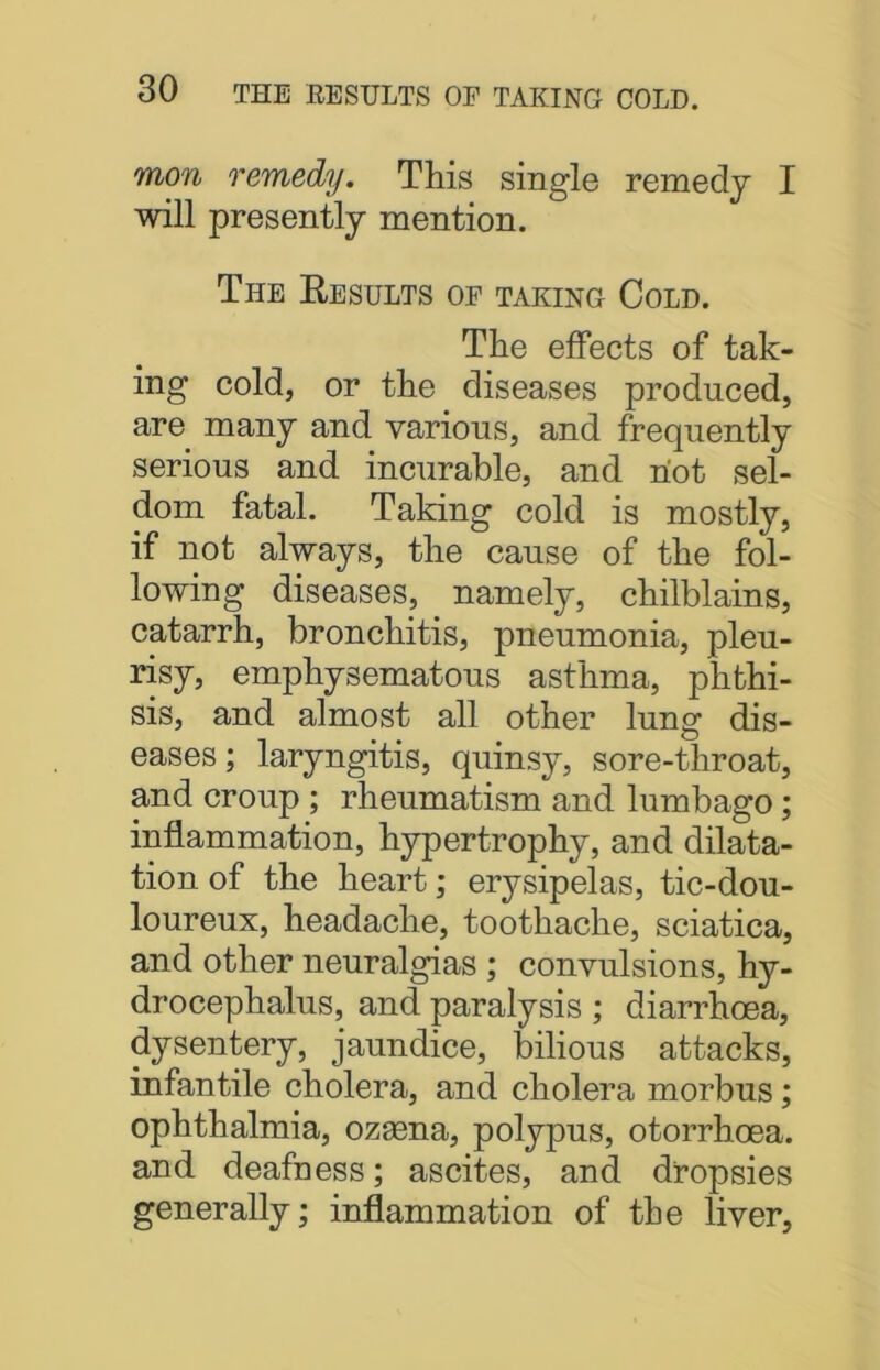 mon remedy. This single remedy I will presently mention. The Results op taking Cold. The effects of tak- ing cold, or the diseases produced, are many and various, and frequently serious and incurable, and riot sel- dom fatal. Taking cold is mostly, if not always, the cause of the fol- lowing diseases, namely, chilblains, catarrh, bronchitis, pneumonia, pleu- risy, emphysematous asthma, phthi- sis, and almost all other lung dis- eases; laryngitis, quinsy, sore-throat, and croup ; rheumatism and lumbago; inflammation, hypertrophy, and dilata- tion of the heart; erysipelas, tic-dou- loureux, headache, toothache, sciatica, and other neuralgias ; convulsions, hy- drocephalus, and paralysis; diarrhoea, dysentery, jaundice, bilious attacks, infantile cholera, and cholera morbus; ophthalmia, ozsena, polypus, otorrhoea. and deafness; ascites, and dropsies generally; inflammation of the liver,