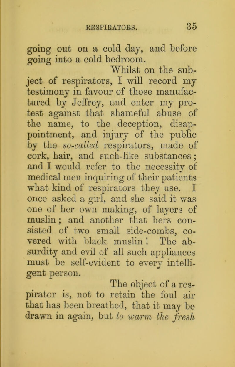 going out on a cold day, and before going into a cold bedroom. Whilst on the sub- ject of respirators, I will record my testimony in favour of those manufac- tured by Jeffrey, and enter my pro- test against that shameful abuse of the name, to the deception, disap- pointment, and injury of the public by the so-called respirators, made of cork, hair, and such-like substances; and I would refer to the necessity of medical men inquiring of their patients what kind of respirators they use. I once asked a girl, and she said it was one of her own making, of lajmrs of muslin; and another that hers con- sisted of two small side-combs, co- vered with black muslin ! The ab- surdity and evil of all such appliances must be self-evident to every intelli- gent person. The object of a res- pirator is, not to retain the foul air that has been breathed, that it may be drawn in again, but to warm the fresh