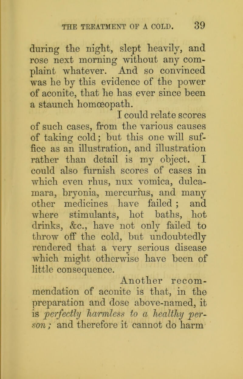 during the night, slept heavily, and rose next morning without any com- plaint whatever. And so convinced was he by this evidence of the power of aconite, that he has ever since been a staunch homoeopath. I could relate scores of such cases, from the various causes of taking cold; but this one will suf- fice as an illustration, and illustration rather than detail is my object. I could also furnish scores of cases in which even rhus, nux vomica, dulca- mara, bryonia, mercurius, and many other medicines have failed ; and where stimulants, hot baths, hot drinks, &c., have not onlv failed to throw off the cold, but undoubtedly rendered that a very serious disease which might otherwise have been of little consequence. Another recom- mendation of aconite is that, in the preparation and dose above-named, it is perfectly harmless to a healthy per- son ; and therefore it cannot do harm