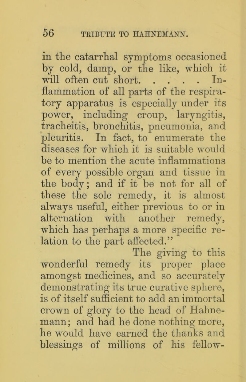 in the catarrhal symptoms occasioned by cold, damp, or the like, which it will often cut short In- flammation of all parts of the respira- tory apparatus is especially under its power, including croup, laryngitis, tracheitis, bronchitis, pneumonia, and pleuritis. In fact, to enumerate the diseases for which it is suitable would be to mention the acute inflammations of every possible organ and tissue in the body; and if it be not for all of these the sole remedy, it is almost always useful, either previous to or in alternation with another remedy, which has perhaps a more specific re- lation to the part affected.” The giving to this wonderful remedy its proper place amongst medicines, and so accurately demonstrating its true curative sphere, is of itself sufficient to add an immortal crown of glory to the head of Hahne- mann; and had he done nothing more, he would have earned the thanks and blessings of millions of his fellow-