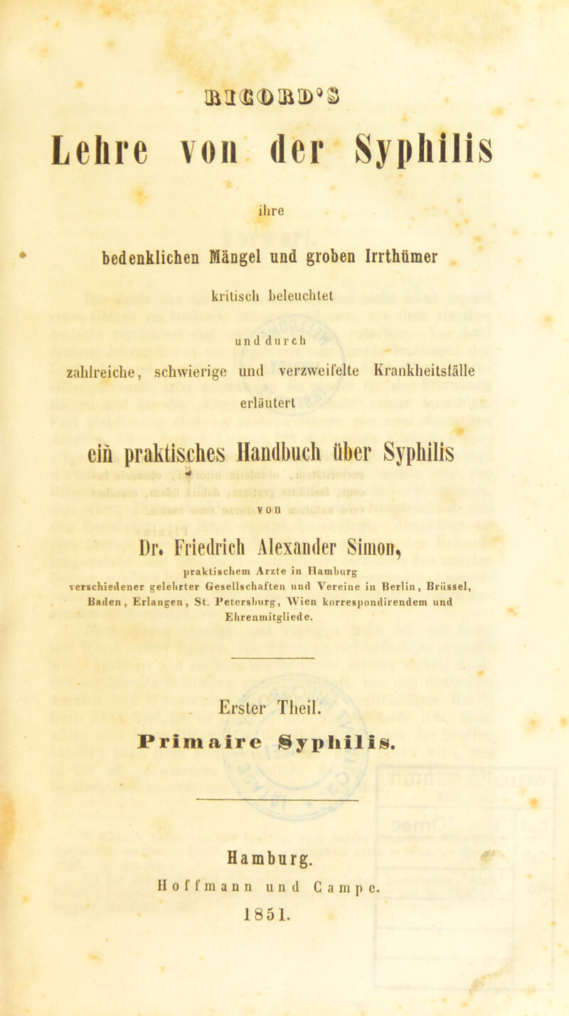 mu<B©ma>,s Lehre von der Syphilis ihre bedenklichen Mängel und groben Irrthtimer kritisch beleuchtet und durch zahlreiche, schwierige und verzweifelte Krankheitsfälle erläutert ein praktisches Handbuch über Syphilis * von Dr. Friedrich Alexander Simon, praktischem Arzte in Hamburg verschiedener gelehrter Gesellschaften und Vereine in Berlin, Brüssel, Baden, Erlangen, St. Petersburg, Wien korrespondirendem und Ehrenmitgliede. Erster Theil. Primaire Syphilis. Hamburg. II o f f m a n n und Campe. 1851.