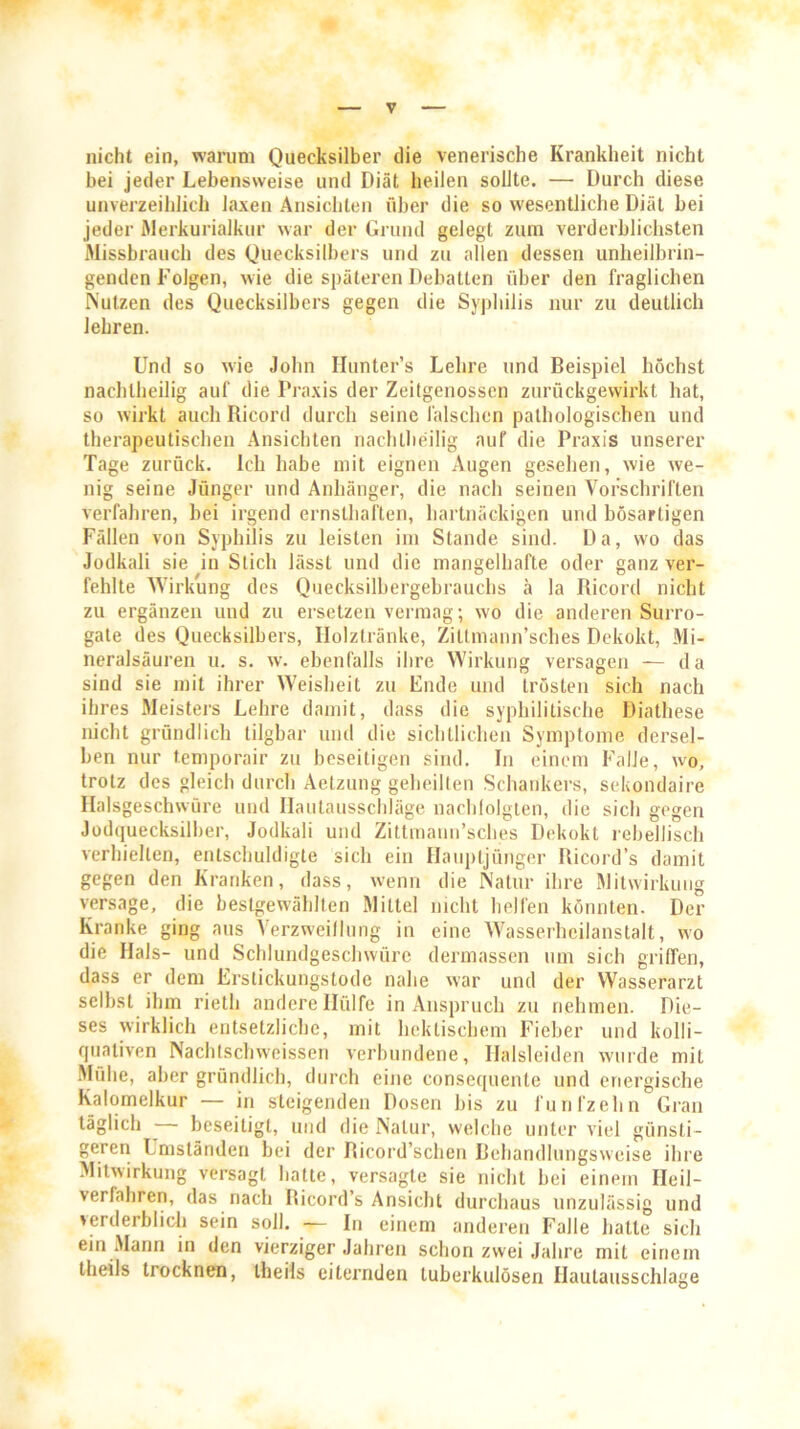 nicht ein, warum Quecksilber die venerische Krankheit nicht bei jeder Lebensweise und Diät heilen sollte. — Durch diese unverzeihlich laxen Ansichten über die so wesentliche Diät bei jeder Merkurialkur war der Grund gelegt zum verderblichsten Missbrauch des Quecksilbers und zu allen dessen unheilbrin- genden Folgen, wie die späteren Debatten über den fraglichen Nutzen des Quecksilbers gegen die Syphilis nur zu deutlich lehren. Und so wie John Hunter’s Lehre lind Beispiel höchst nachteilig auf die Praxis der Zeitgenossen zurückgewirkt hat, so wirkt auch Ricord durch seine falschen pathologischen und therapeutischen Ansichten nachteilig auf die Praxis unserer Tage zurück. Ich habe mit eignen Augen gesehen, wie we- nig seine Jünger und Anhänger, die nach seinen Vorschriften verfahren, bei irgend ernsthaften, hartnäckigen und bösartigen Fällen von Syphilis zu leisten im Stande sind. Da, wo das Jodkali sie in Stich lässt und die mangelhafte oder ganz ver- fehlte Wirkung des Quecksilbergehrauchs ä la Ricord nicht zu ergänzen und zu ersetzen vermag; wo die anderen Surro- gate des Quecksilbers, Holztränke, Zittmann’sches Dekokt, Mi- neralsäuren u. s. w. ebenfalls ihre Wirkung versagen — da sind sie mit ihrer Weisheit zu Ende und trösten sich nach ihres Meisters Lehre damit, dass die syphilitische Diathese nicht gründlich tilgbar und die sichtlichen Symptome dersel- ben nur temporair zu beseitigen sind. In einem Falle, wo, trotz des gleich durch Aetzung geheilten Schankers, sekondaire Halsgeschwüre und Hautausschläge nachlolgten, die sich gegen Jodquecksilber, Jodkali und Zittmann’sches Dekokt rebellisch verhielten, entschuldigte sich ein Hauptjünger Ricord’s damit gegen den Kranken, dass, wenn die Natur ihre Mitwirkung versage, die beslgewählten Mittel nicht helfen könnten. Der Kranke ging ans Verzweiflung in eine Wasserheilanstalt, wo die Hals- und Schlundgeschwürc dermassen um sich griffen, dass er dem Erstickungstode nahe war und der Wasserarzt selbst ihm rietli andere Hülfe in Anspruch zu nehmen. Die- ses wirklich entsetzliche, mit hektischem Fieber und kolli- quativen Nachtschweissen verbundene, Halsleiden wurde mit Mühe, aber gründlich, durch eine consequente und energische Kalomelkur — in steigenden Dosen bis zu fünfzehn Gran täglich beseitigt, und die Natur, welche unter viel günsti- geren Umständen bei der Ricord’schen Behandlungsweise ihre Mitwirkung versagt hatte, versagte sie nicht bei einem Heil- verfahren , das nach Ricord’s Ansicht durchaus unzulässig und verderblich sein soll. — In einem anderen Falle hatte sich ein Mann in den vierziger Jahren schon zwei Jahre mit einem theils trocknen, theils eiternden tuberkulösen Iiautausschlage