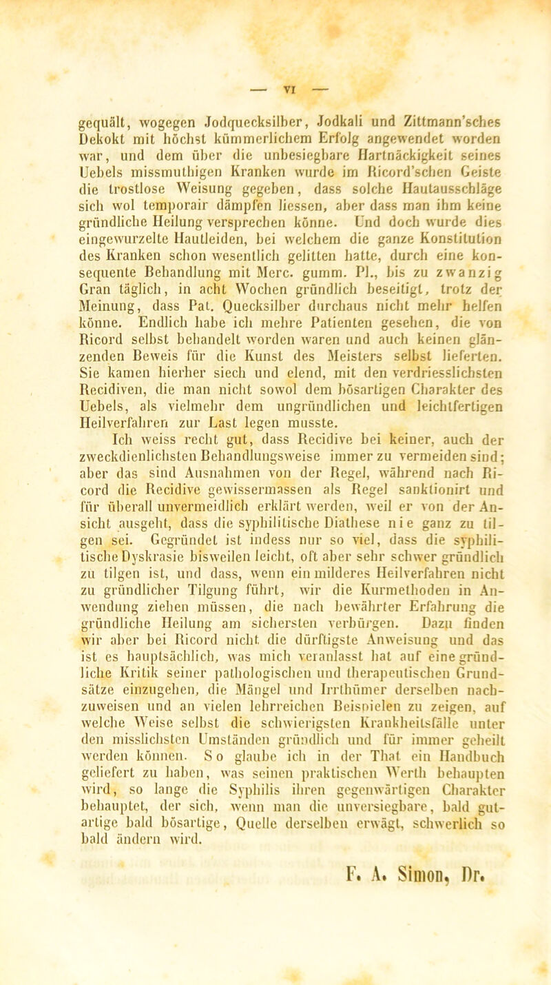 gequält, wogegen Jodquecksilber, Jodkali und Zittmann’sches Dekokt mit höchst kümmerlichem Erfolg angewendet worden war, und dem über die unbesiegbare Hartnäckigkeit seines Uebels missmuthigen Kranken wurde im Ricord’schen Geiste die trostlose Weisung gegeben, dass solche Hautausscbläge sich wol temporair dämpfen Hessen, aber dass man ihm keine gründliche Heilung versprechen könne, l'nd doch wurde dies eingewurzelte Hautleiden, hei welchem die ganze Konstitution des Kranken schon wesentlich gelitten hatte, durch eine kon- sequente Behandlung mit Merc. gumm. PL, bis zu zwanzig Gran täglich, in acht Wochen gründlich beseitigt, trotz der Meinung, dass Pal. Quecksilber durchaus nicht mehr helfen könne. Endlich habe ich mehre Patienten gesehen, die von Ricord seihst behandelt worden waren und auch keinen glän- zenden Beweis für die Kunst des Meisters seihst lieferten. Sie kamen hierher siech und elend, mit den verdriesslichslen Recidiven, die man nicht sowol dem bösartigen Charakter des Uebels, als vielmehr dem ungründlichen und leichtfertigen Heilverfahren zur Last legen musste. Ich weiss recht gut, dass Recidive bei keiner, auch der zweckdienlichsten Behandlungsweise immer zu vermeiden sind; aber das sind Ausnahmen von der Regel, während nach Ri- cord die Recidive gewissermassen als Regel sanklionirt und für überall unvermeidlich erklärt werden, weil er von der An- sicht ausgeht, dass die syphilitische Diathese nie ganz zu til- gen sei. Gegründet ist indess nur so viel, dass die syphili- tische Dyskrasie bisweilen leicht, oft aber sehr schwer gründlich zu tilgen ist, und dass, wenn ein milderes Heilverfahren nicht zu gründlicher Tilgung führt, wir die Kurmethoden in An- wendung ziehen müssen, die nach bewährter Erfahrung die gründliche Heilung am sichersten verbürgen. Dazu finden wir aber hei Ricord nicht die dürftigste Anweisung und das ist es hauptsächlich, was mich veranlasst hat auf eine gründ- liche Kritik seiner pathologischen und therapeutischen Grund- sätze einzugehen, die Mängel und Irrlhümer derselben nach- zuweisen und an vielen lehrreichen Beisnielen zu zeigen, auf welche Weise selbst die schwierigsten Krankheitsfälle unter den misslichsten Umständen gründlich und für immer geheilt werden können. S o glaube ich in der That ein Handbuch geliefert zu haben, was seinen praktischen Werth behaupten wird, so lange die Syphilis ihren gegenwärtigen Charakter behauptet, der sich, wenn man die unversiegbare, bald gut- artige bald bösartige, Quelle derselben erwägt, schwerlich so bald ändern wird. F. A. Simon, Dr.