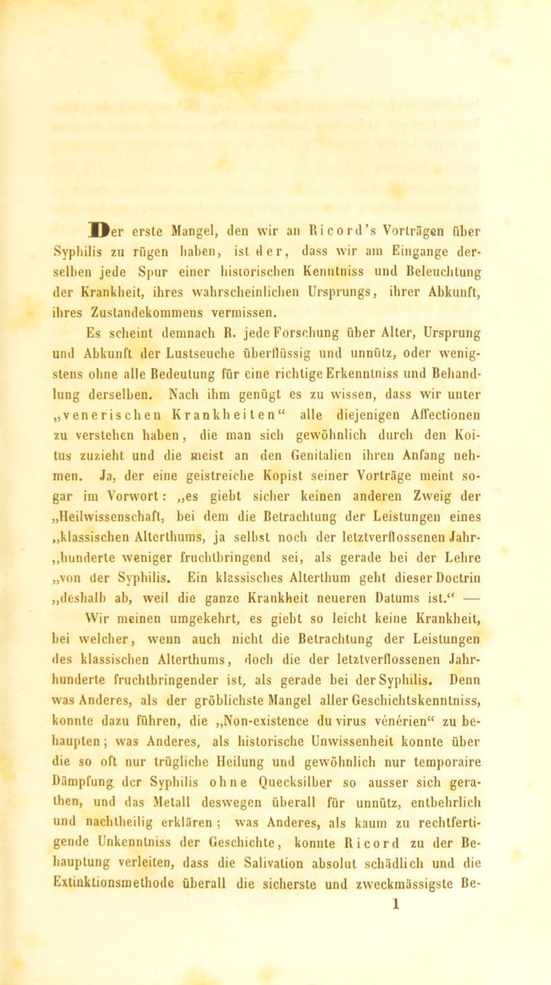 Der erste Mangel, den wir an Ricord’s Vorträgen über Syphilis zu rügen haben, ist der, dass wir am Eingänge der- selben jede Spur einer historischen Kenntniss und Beleuchtung der Krankheit, ihres wahrscheinlichen Ursprungs, ihrer Abkunft, ihres Zustandekommens vermissen. Es scheint demnach R. jede Forschung über Alter, Ursprung und Abkunft der Lustseuche überflüssig und unnütz, oder wenig- stens ohne alle Bedeutung für eine richtige Erkenntniss und Behand- lung derselben. Nach ihm genügt es zu wissen, dass wir unter „venerischen Krankheiten“ alle diejenigen Affectionen zu verstehen haben, die man sich gewöhnlich durch den Koi- tus zuzieht und die meist an den Genitalien ihren Anfang neh- men. Ja, der eine geistreiche Kopist seiner Vorträge meint so- gar im Vorwort: „es giebt sicher keinen anderen Zweig der „Ueilwissenschaft, bei dem die Betrachtung der Leistungen eines „klassischen Altcrthums, ja seihst noch der letztverflossenen Jalir- ,.hunderte weniger fruchtbringend sei, als gerade bei der Lehre „von der Syphilis. Ein klassisches Alterthum geht dieser Doctrin „deshalb ab, weil die ganze Krankheit neueren Datums ist.“ — Wir meinen umgekehrt, es giebt so leicht keine Krankheit, hei welcher, wenn auch nicht die Betrachtung der Leistungen des klassischen Alterthums, doch die der letztverflossenen Jahr- hunderte fruchtbringender ist, als gerade hei der Syphilis. Denn was Anderes, als der gröblichste Mangel aller Geschichtskenntniss, konnte dazu führen, die „Non-existence du virus venerien“ zu be- haupten ; was Anderes, als historische Unwissenheit konnte über die so oft nur trügliche Heilung und gewöhnlich nur temporaire Dämpfung der Syphilis ohne Quecksilber so ausser sich gera- then, und das Metall deswegen überall für unnütz, entbehrlich und nachtheilig erklären ; was Anderes, als kaum zu rechtferti- gende Unkenntniss der Geschichte, konnte Ri cord zu der Be- hauptung verleiten, dass die Salivation absolut schädlich und die Extinktionsmethode überall die sicherste und zweckmässigste Be-