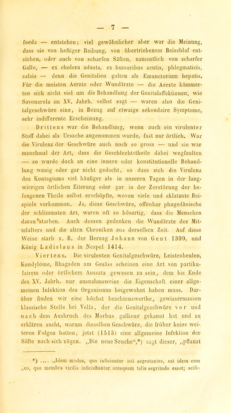 foeda — entstehen; viel gewöhnlicher aber war die Meinung, dass sie von heftiger Reibung, von übertriebenem Beischlaf ent- stehen, oder auch von scharfen Säften, namentlich von scharfer Galle, — ex cholera adusta, ex humoribus acutis, phlegmaticis, salsis — denn die Genitalien galten als Emunctorium hepalis. Für die meisten Aerzte oder Wundärzte — die Aerzte kümmer- ten sich nicht viel um die Behandlung der Genilalaffeklionen, wie Savonarola im XV. Jahrh. selbst sagt — waren also die Geni- talgeschwüre eine, in Bezug auf etwaige sekondaire Symptome, sehr indifferente Erscheinung. Drittens war die Behandlung, wenn auch ein virulenter Stoff dabei als Ursache angenommen wurde, fast nur örtlich. War die Virulenz der Geschwüre auch noch so gross — und sie war manchmal der Art, dass die Geschlechtstheile dabei wegfaulten — so wurde doch an eine innere oder konstitutionelle Behand- lung wenig oder gar nicht gedacht, so dass sich die Virulenz des Konlagiums viel häufiger als in unseren Tagen in der lang- wierigen örtlichen Eiterung oder gar in der Zerstörung der be- fangenen TJieile selbst erschöpfte, wovon viele und eklatante Bei- spiele Vorkommen. Ja, diese Geschwüre, offenbar phagedänische der schlimmsten Art, waren oft so bösartig, dass die Menschen daran‘starben. Auch dessen gedenken die Wundärzte des Mit- telalters und die allen Chroniken aus derselben Zeit. Auf diese Weise starb z. B. der Herzog Johann von Gent 1399, und König Ladislaus in Neapel 1414. Viertens. Die virulenten Gcnilalgeschwüre, Leistenbeulen, Kondylome, Rhagaden am Gesäss scheinen eine Art von partiku- lairem oder örtlichem Aussatz gewesen zu sein, dem bis Ende des XV. Jahrh. nur ausnahmsweise die Eigenschaft einer allge- meinen Infektion des Organismus beigewohnt haben muss. Dar- über finden wir eine höchst bcaehlcnswcrlhc, gewissermassen klassische Stelle bei Vclla, der die Genilalgeschwüre vor und nach dem Ausbruch des Morbus gallicus gekannt hat und zu erklären sucht, warum dieselben Geschwüre, die früher keine wei- teren Folgen halten, jetzt (1515) eine allgemeine Infektion der Säfte nach sich zögen. „Die neue Seuche“,*) sagt dieser, „pllanzl *) .... „Idem modns, qno inficiantur isli acgrotanles, est idem cum „co, quo membra virilia inficiebantur antequam talis aegritudo esset; scili-