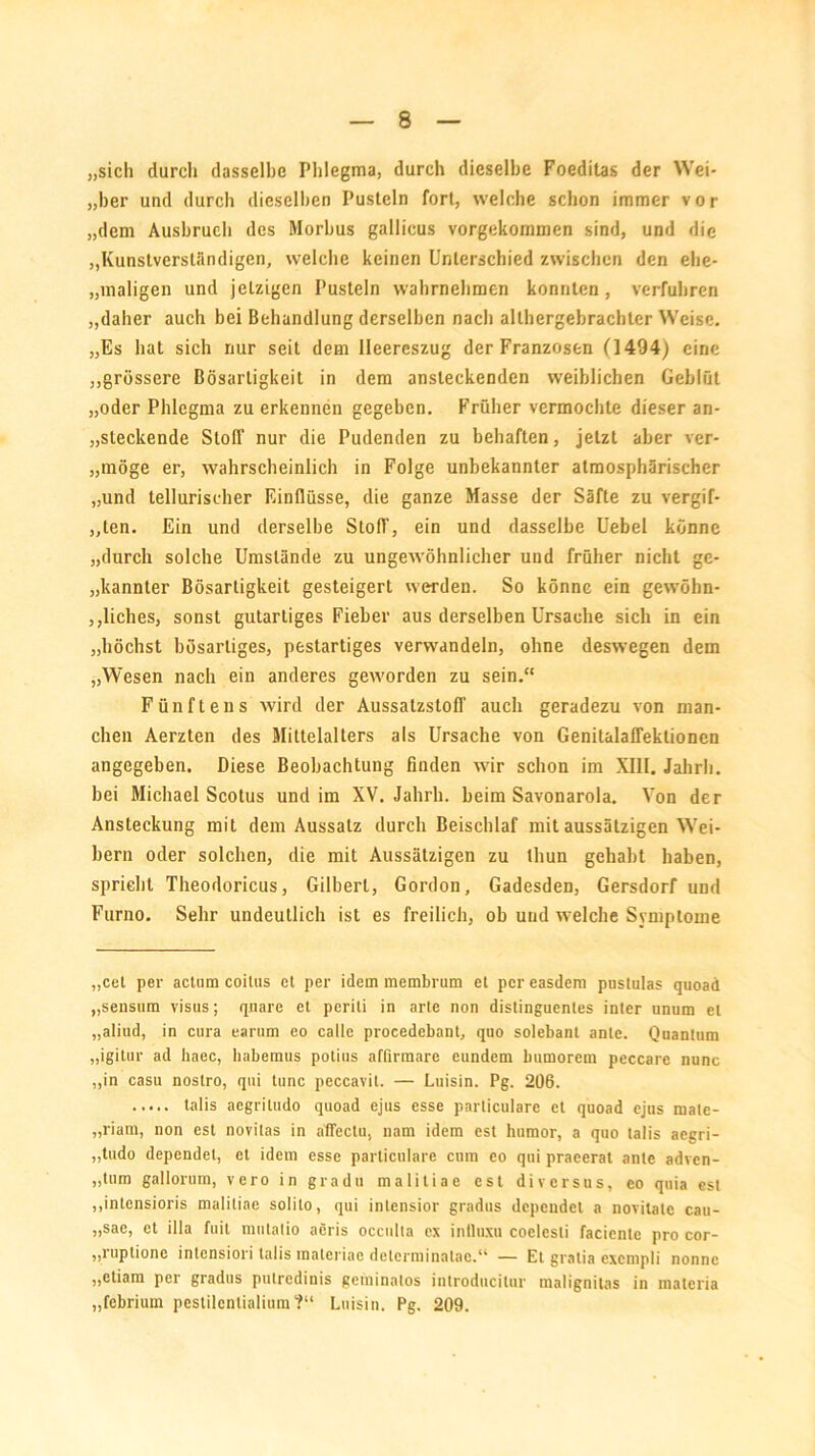 „sich durch dasselbe Phlegma, durch dieselbe Foeditas der Wei- „ber und durch dieselben Pusteln fort, welche schon immer vor „dem Ausbruch des Morbus gallicus vorgekommen sind, und die „Kunstverständigen, welche keinen Unterschied zwischen den ehe- „maligen und jetzigen Pusteln wahrnehmen konnten, verfuhren „daher auch bei Behandlung derselben nach althergebrachter Weise. „Es hat sich nur seit dem lleereszug der Franzosen (1494) eine „grössere Bösartigkeit in dem ansteckenden weiblichen Geblüt „oder Phlegma zu erkennen gegeben. Früher vermochte dieser an- steckende Stoff nur die Pudenden zu behaften, jetzt aber ver- „möge er, wahrscheinlich in Folge unbekannter atmosphärischer „und tellurischer Einflüsse, die ganze Masse der Säfte zu vergif- ten. Ein und derselbe Stoff, ein und dasselbe Uebel könne „durch solche Umstände zu ungewöhnlicher und früher nicht ge- kannter Bösartigkeit gesteigert werden. So könne ein gewöhn- liches, sonst gutartiges Fieber aus derselben Ursache sich in ein „höchst bösartiges, pestartiges verwandeln, ohne deswegen dem „Wesen nach ein anderes geworden zu sein.“ Fünftens wird der AussatzstofT auch geradezu von man- chen Aerzten des Mittelalters als Ursache von Genitalaffektionen angegeben. Diese Beobachtung finden wir schon im XIII. Jahrh. bei Michael Scotus und im XV. Jahrh. beim Savonarola. Von der Ansteckung mit dem Aussatz durch Beischlaf mit aussätzigen Wei- bern oder solchen, die mit Aussätzigen zu lliun gehabt haben, spricht Theodoricus, Gilbert, Gordon, Gadesden, Gersdorf und Furno. Sehr undeutlich ist es freilich, ob und welche Symptome „cel per actum coilus et per idem membrum et per easdem pnstulas quoad „senstim visus; rpiare et pcriti in arte non distinguentes inter unum et „aliud, in cura earum eo callc procedebant, qno solebanl ante. Quantum „igitur ad haec, habemus potius affirmare eundem bumorem peccare nunc „in casu noslro, qui tune peccavit. — Luisin. Pg. 206. talis aegritudo quoad ejus esse particularc et quoad ejus mate- „riam, non est novitas in aflectu, nam idem est humor, a quo talis aegri- „tudo dependet, et idem esse parliculare cum eo qui praeerat ante adven- „tum gallorum, vero in gradu maliliae est di versus, eo qnia esl „intensioris malitiae solito, qui inlensior gradus dependet a novitate cau- „sae, et illa fuit mutatio aeris occulta ex inDuxu coelesti faciente pro cor- „luptione intensiori talis maleriac dolerminatac.“ — Et gratis cxcnipli nonnc „ctiam per gradus putredinis gcininatos introducitur malignitas in matcria „febrium pestilcntialiura?“ Luisin. Pg. 209.