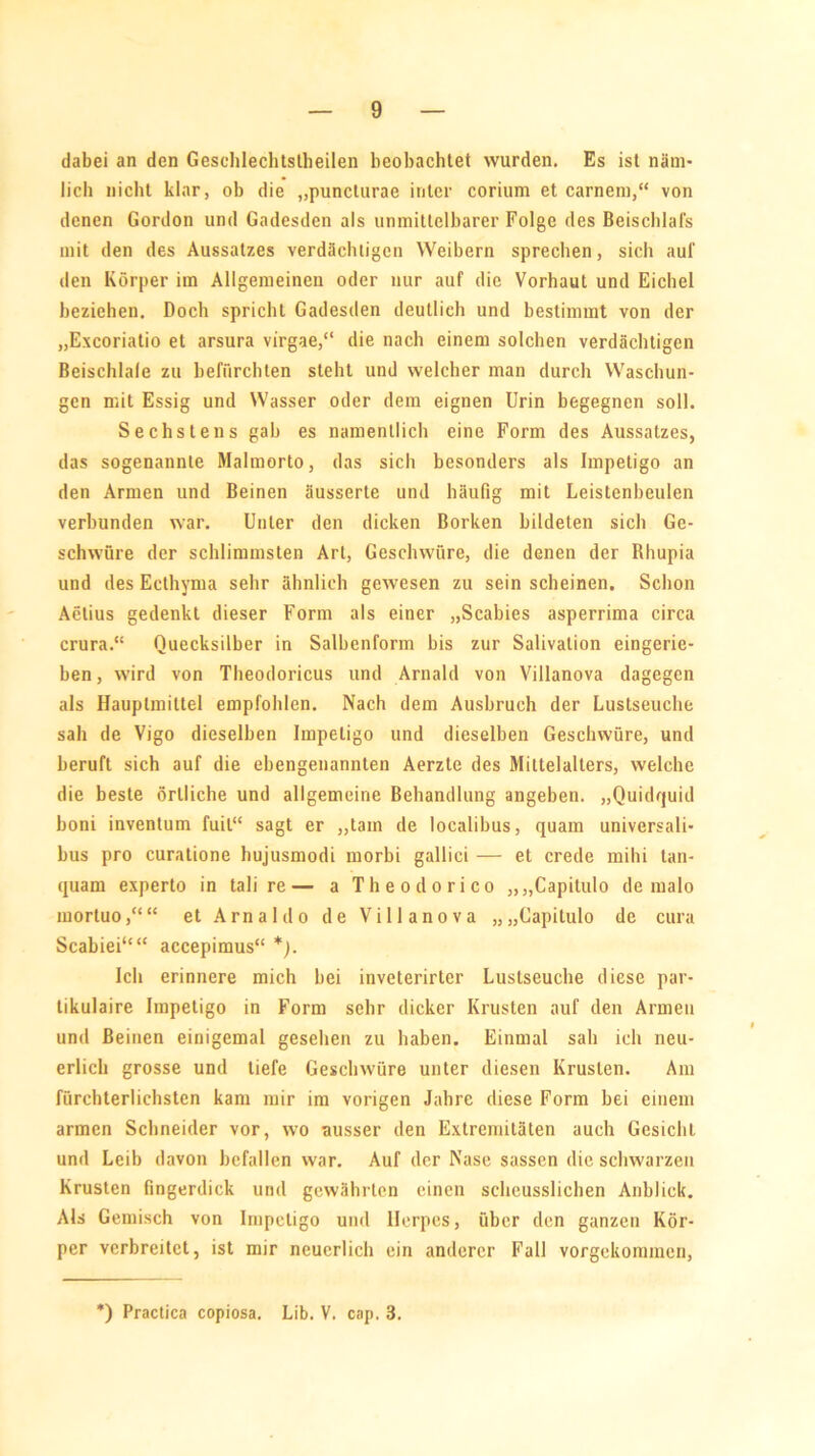 dabei an den Gesehlechtstheilen beobachtet wurden. Es ist näm- lich nicht klar, ob die „puncturae inler corium et carnem,“ von denen Gordon und Gadesden als unmittelbarer Folge des Beischlafs mit den des Aussatzes verdächtigen Weibern sprechen, sich auf den Körper im Allgemeinen oder nur auf die Vorhaut und Eichel beziehen. Doch spricht Gadesden deutlich und bestimmt von der „Excoriatio et arsura virgae,“ die nach einem solchen verdächtigen Beischlafe zu befürchten steht und welcher man durch Waschun- gen mit Essig und Wasser oder dem eignen Urin begegnen soll. Sechstens gab es namentlich eine Form des Aussatzes, das sogenannte Malmorto, das sich besonders als Impetigo an den Armen und Beinen äusserte und häufig mit Leistenbeulen verbunden war. Unter den dicken Borken bildeten sich Ge- schwüre der schlimmsten Art, Geschwüre, die denen der Rhupia und des Ecthyma sehr ähnlich gewesen zu sein scheinen. Schon Aelius gedenkt dieser Form als einer „Scabies asperrima circa crura.“ Quecksilber in Salbenform bis zur Salivalion eingerie- ben , wird von Theodoricus und Arnald von Villanova dagegen als Hauplmiltel empfohlen. Nach dem Ausbruch der Lustseuche sah de Vigo dieselben Impetigo und dieselben Geschwüre, und beruft sich auf die ebengenannten Aerzte des Mittelalters, welche die beste örtliche und allgemeine Behandlung angeben. „Quidquid boni inventum fuil“ sagt er „tarn de localibus, quam universali- bus pro curatione hujusmodi morbi gallici — et crede mihi tan- quam experto in tali re— a Theodorico „„Capilulo de malo mortuo,““ et Arnaldo de Villanova „„Capitulo de cura Scabiei““ accepimus“ *). Ich erinnere mich bei inveterirter Lustseuche diese par- tikulaire Impetigo in Form sehr dicker Krusten auf den Armen und Beinen einigemal gesehen zu haben. Einmal sah ich neu- erlich grosse und tiefe Geschwüre unter diesen Krusten. Am fürchterlichsten kam mir im vorigen Jahre diese Form bei einem armen Schneider vor, wo ausser den Extremitäten auch Gesicht und Leib davon befallen war. Auf der Nase sassen die schwarzen Krusten fingerdick und gewährten einen sclieusslichen Anblick. Als Gemisch von Impetigo und Ilerpcs, über den ganzen Kör- per verbreitet, ist mir neuerlich ein anderer Fall vorgekommeti, ') Practica copiosa. Lib. V. cap. 3.