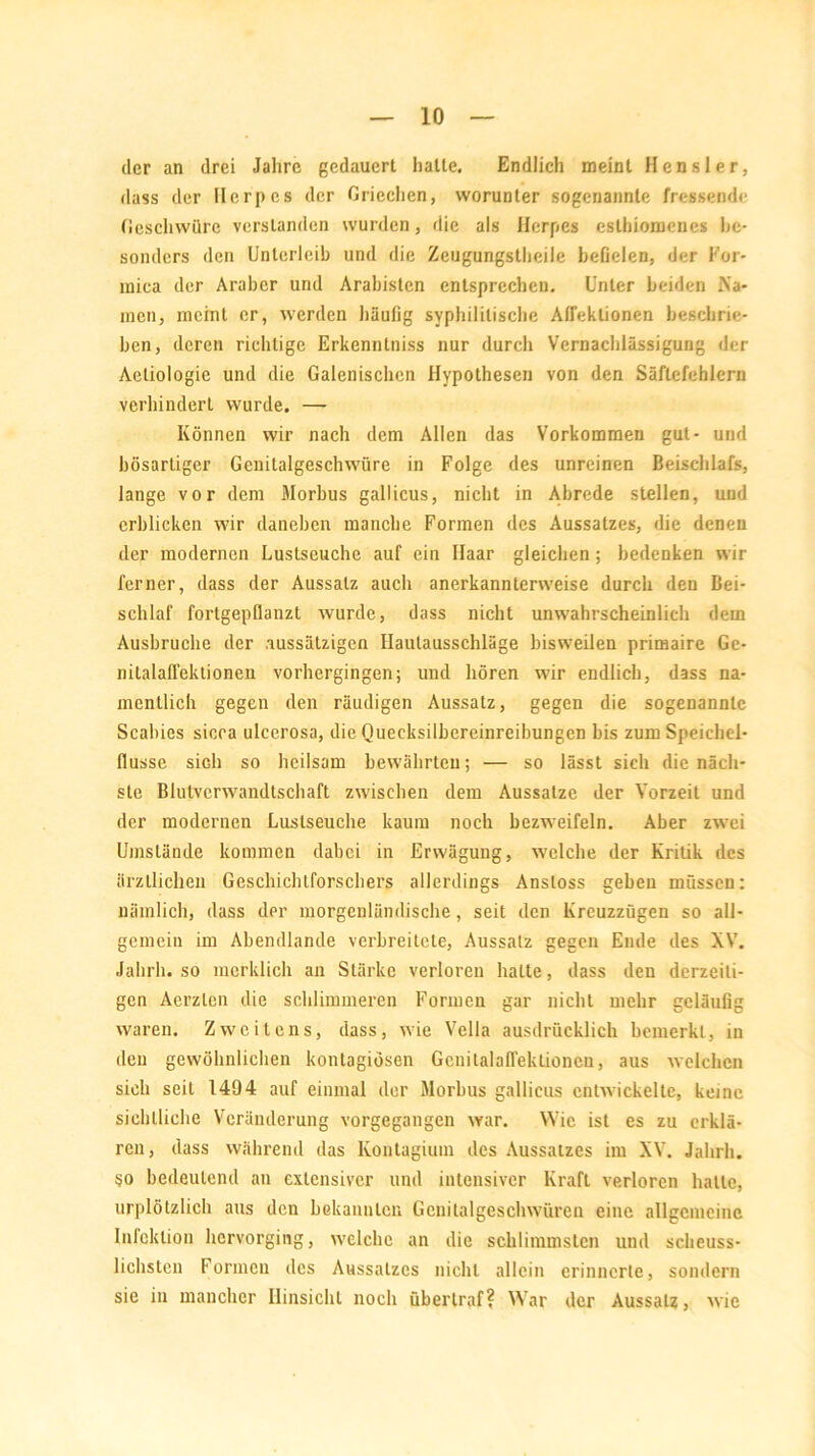 der an drei Jahre gedauert halle. Endlich meinl Hensler, dass der Herpes der Griechen, worunter sogenannte fressende Geschwüre verstanden wurden, die als Herpes cslhiomcues be- sonders den Unterleib und die Zeugungstheile befielen, der For- mica der Araber und Arabisten entsprechen. Unter beiden Na- men, meint er, werden häufig syphilitische Atfeklionen beschrie- ben, deren richtige Erkenntniss nur durch Vernachlässigung der Aetiologie und die Galenischcn Hypothesen von den Säftefehlern verhindert wurde. — Können wir nach dem Allen das Vorkommen gut- und bösarliger Genitalgeschwüre in Folge des unreinen Beischlafs, lange vor dem Morbus gallicus, nicht in Abrede stellen, und erblicken wir daneben manche Formen des Aussatzes, die denen der modernen Lustseuche auf ein Haar gleichen; bedenken wir ferner, dass der Aussatz auch anerkannterweise durch den Bei- schlaf forlgepflanzt wurde, dass nicht unwahrscheinlich dem Ausbruche der aussätzigen Ilaulausschläge bisweilen primaire Gc- nitalaöektionen vorhergingen; und hören wir endlich, dass na- mentlich gegen den räudigen Aussatz, gegen die sogenannte Scabies sicca ulcerosa, die Quecksilbereinreibungen bis zum Speichel- flüsse sich so heilsam bewährten; — so lässt sich die näch- ste Blutverwandtschaft zwischen dem Aussatze der Vorzeit und der modernen Luslseuche kaum noch bezweifeln. Aber zwei Umstände kommen dabei in Erwägung, welche der Kritik des ärztlichen Geschichlforschers allerdings Ansloss geben müssen: nämlich, dass dpr morgenländische, seit den Kreuzzügen so all- gemein im Abendlande verbreitete, Aussalz gegen Ende des XV. Jahrh. so merklich an Stärke verloren halte, dass den derzeiti- gen Aerzlen die schlimmeren Formen gar nicht mehr geläufig waren. Zweitens, dass, wie Vella ausdrücklich bemerkt, in den gewöhnlichen kontagiösen Genitalafleklionen, aus welchen sich seil 1494 auf einmal der Morbus gallicus entwickelte, keine sichtliche Veränderung vorgegangen war. Wie ist es zu erklä- ren, dass während das Kontagium des Aussatzes im XV. Jahrh. so bedeutend an extensiver und intensiver Kraft verloren halte, urplötzlich aus den bekannten Gcnitalgeschwüren eine allgemeine Infektion hervorging, welche an die schlimmsten und scheuss- lichsten Formen des Aussatzes nicht allein erinnerte, sondern sie in mancher Hinsicht noch überlraf? War der Aussatz, wie