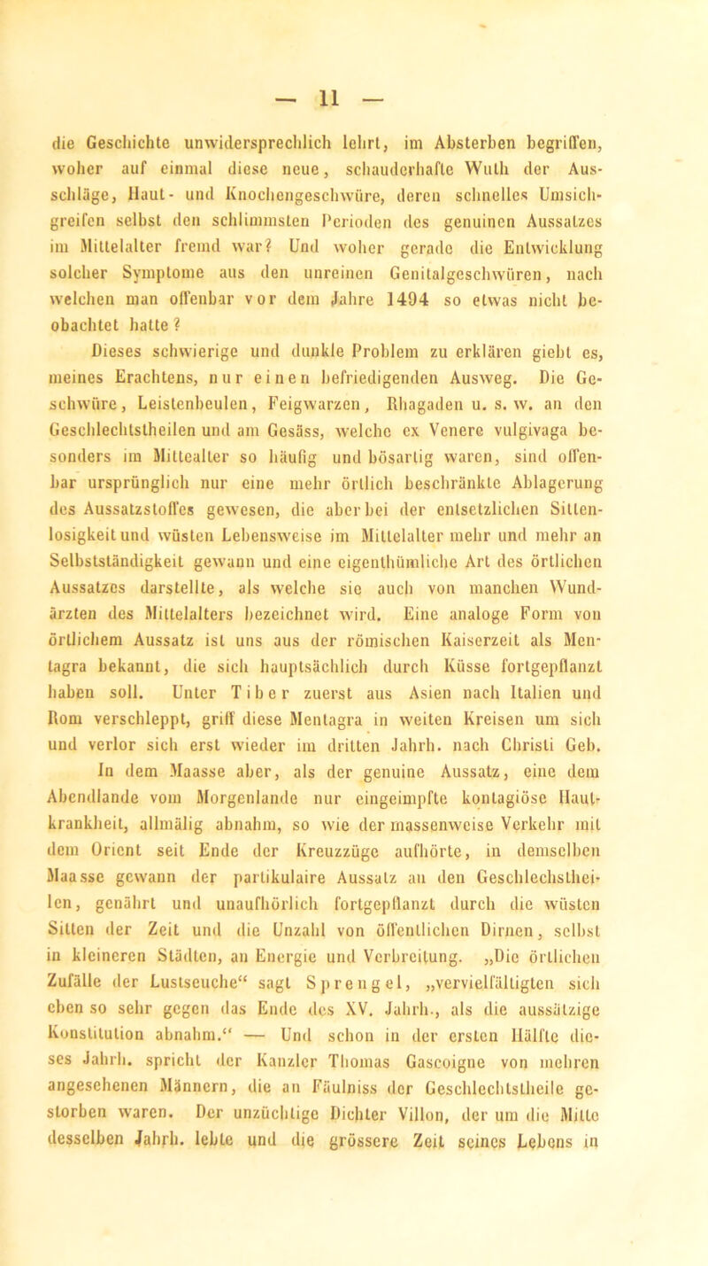 woher auf einmal diese neue, schauderhafte Wuth der Aus- schläge, Haut- und Knochengeschwüre, deren schnelles Umsich- greifen selbst den schlimmsten Perioden des genuinen Aussatzes im Mittelalter fremd war? Und woher gerade die Entwicklung solcher Symptome aus den unreinen Genitalgeschwüren, nach welchen man offenbar vor dem Jahre 1494 so etwas nicht be- obachtet hatte? Dieses schwierige und dunkle Problem zu erklären giebl es, meines Erachtens, nur einen befriedigenden Ausweg. Die Ge- schwüre, Leistenbeulen, Feigwarzen, Rhagaden u. s. w. an den Geschlechtstheilen und am Gesäss, welche ex Venere vulgivaga be- sonders im Miltealler so häufig und bösartig waren, sind offen- bar ursprünglich nur eine mehr örtlich beschränkte Ablagerung des AussatzstofTes gewesen, die aber bei der entsetzlichen Sitlen- losigkeitund wüsten Lebensweise im Mittelalter mehr und mehr an Selbstständigkeit gewann und eine eigentümliche Art des örtlichen Aussatzes darstellte, als welche sie auch von manchen Wund- ärzten des Mittelalters bezeichnet wird. Eine analoge Form von örtlichem Aussatz ist uns aus der römischen Kaiserzeit als Men- tagra bekannt, die sich hauptsächlich durch Küsse fortgepflanzt haben soll. Unter Tiber zuerst aus Asien nach Italien und Rom verschleppt, griff diese Mentagra in weiten Kreisen um sich und verlor sich erst wieder im dritten Jahrh. nach Christi Geb. In dem Maasse aber, als der genuine Aussatz, eine dem Abcndlande vom Morgenlande nur eingeimpfte kontagiöse Haut- krankheit, allmälig abnahm, so wie der massenweise Verkehr mit dem Orient seit Ende der Kreuzzüge aufhörte, in demselben Maasse gewann der partikulaire Aussatz an den Geschlechsthei- lcn, genährt und unaufhörlich fortgepflanzt durch die wüsten Sitten der Zeit und die Unzahl von öffentlichen Dirnen, selbst in kleineren Städten, an Energie und Verbreitung. „Die örtlichen Zufälle der Luslseuche“ sagt Sprengel, „vervielfältigten sieh eben so sehr gegen das Ende des XV. Jahrh-, als die aussätzige Konstitution abnahm.“ — Und schon in der ersten Hälfte die- ses Jahrh. spricht der Kanzler Thomas Gaseoigne von mehren angesehenen Männern, die an Fäulniss der Geschlechtstheile ge- storben waren. Der unzüchtige Dichter Villon, der um die Milte desselben Jahrh. lebte und die grössere Zeit seines Lebens in