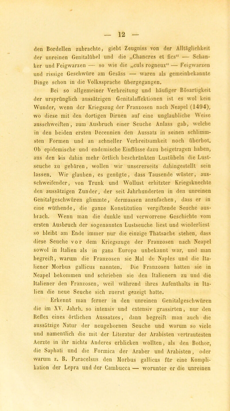 den Bordellen zubrachlc, giebt Zeugniss von der Allläglichkeit der unreinen Genitalübel und die „Chancres et fies“ — Schan- ker und Feigwarzen — so wie die „culsrogneux“— Feigwarzen und rissige Geschwüre am Gesäss — waren als gemeinbekannte Dinge schon in die Volkssprache übergegangen. Bei so allgemeiner Verbreitung und häufiger Bösartigkeit der ursprünglich aussätzigen Genitalaffektionen ist es wol kein Wunder, wenn der Kriegszug der Franzosen nach Neapel (1494), wo diese mit den dortigen Dirnen auf eine unglaubliche Weise ausschweiften, zum Ausbruch einer Seuche Anlass gab, welche in den beiden ersten Decennien den Aussatz in seinen schlimm- sten Formen und an schneller Verbreitsamkeit noch überbot. Ob epidemische und endemische Einflüsse dazu beigelragen haben, aus den bis dahin mehr örtlich beschränkten Lustübeln die Lust- seuche zu gebären, wollen wir unsererseits dahingestellt sein lassen. Wir glauben, es genügte, dass Tausende wüster, aus- schweifender, von Trunk und Wollust erhitzter Kriegsknechle den aussätzigen Zunder, der seit Jahrhunderten in den unreinen Genilalgeschwüren glimmte, dermassen anzufachen, dass er in eine wüthende, die ganze Konstitution vergiftende Seuche aus- brach. Wenn man die dunkle und verworrene Geschichte vom ersten Ausbruch der sogenannten Lustseuche liest und wiederliest so bleibt am Ende immer nur die einzige Thatsache stehen, dass diese Seuche vor dem Kriegszuge der Franzosen nach Neapel sowol in Italien als in ganz Europa unbekannt war, und man begreift, warum die Franzosen sie Mal de Naples und die Ita- liener Morbus gallicus nannten. Die Franzosen hatten sie in Neapel bekommen und schrieben sie den Italienern zu und die Italiener den Franzosen, weil während ihres Aufenthalts in Ita- lien die neue Seuche sich zuerst gezeigt hatte. Erkennt man ferner in den unreinen Genitalgeschwüren die im XV. Jahrh. so intensiv und extensiv grassirten, nur den Reflex eines örtlichen Aussatzes, dann begreift man auch die aussätzige Natur der neugebornen Seuche und warum so viele und namentlich die mit der Literatur der Arabisten vertrautesten Aerzte in ihr nichts Anderes erblicken wollten, als den Bolhor, die Saphali und die Formica der Araber und Arabisten, oder warum z. B. Paracelsus den Morbus gallicus für eine Kompli- kation der Lepra und der Cambucca — worunter er die unreinen