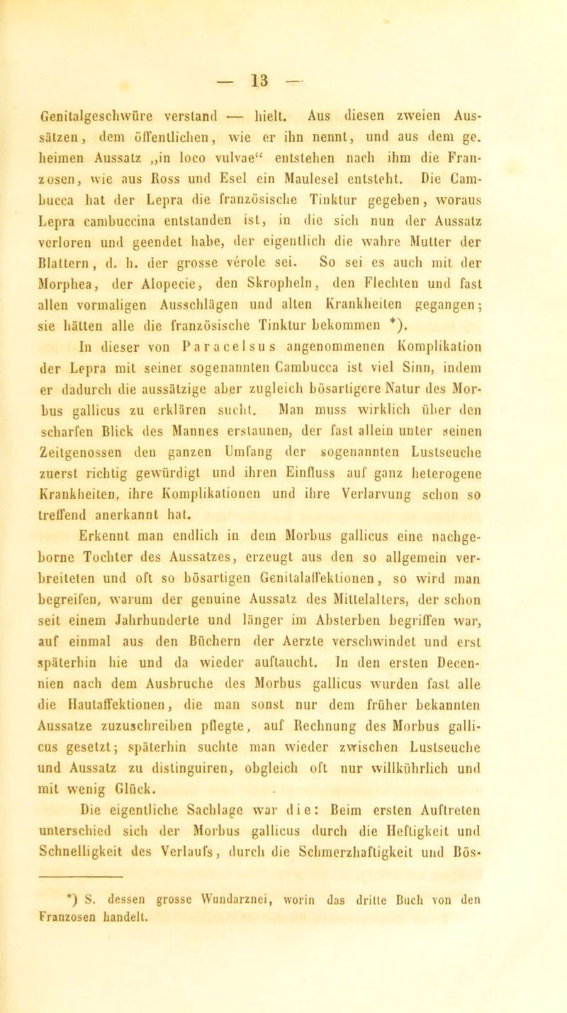 Genitalgeschwüre verstand •— hielt. Aus diesen zweien Aus- sätzen, dem üfl'entlichen, wie er ihn nennt, und aus dem ge. heimen Aussatz ,,in loco vulvae“ entstehen nach ihm die Fran- zosen, wie aus Ross und Esel ein Maulesel entsteht. Die Cam- hucca hat der Lepra die französische Tinktur gegeben, woraus Lepra cambuccina entstanden ist, in die sich nun der Aussatz verloren und geendet habe, der eigentlich die wahre Mutter der Blattern, d. h. der grosse veröle sei. So sei es auch mit der Morphea, der Aiopecie, den Skropheln, den Flechten und fast allen vormaligen Ausschlägen und alten Krankheiten gegangen; sie hätten alle die französische Tinktur bekommen *). In dieser von Paracelsus angenommenen Komplikation der Lepra mit seiner sogenannten Cambucca ist viel Sinn, indem er dadurch die aussätzige aber zugleich bösartigere Natur des Mor- bus gallicus zu erklären sucht. Man muss wirklich über den scharfen Blick des Mannes erstaunen, der fast allein unter seinen Zeitgenossen den ganzen Umfang der sogenannten Lustseuche zuerst richtig gewürdigt und ihren Einfluss auf ganz heterogene Krankheiten, ihre Komplikationen und ihre Verlarvung schon so treffend anerkannt hat. Erkennt man endlich in dem Morbus gallicus eine nacbge- borne Tochter des Aussatzes, erzeugt aus den so allgemein ver- breiteten und oft so bösartigen Genilalaffeklionen, so wird man begreifen, warum der genuine Aussatz des Mittelalters, der schon seit einem Jahrhunderte und länger im Absterben begriffen war, auf einmal aus den Büchern der Aerzle verschwindet und erst späterhin hie und da wieder auftaucht. In den ersten Decen- nien nach dem Ausbruche des Morbus gallicus wurden fast alle die Hautaffektionen, die man sonst nur dem früher bekannten Aussatze zuzuschreiben pflegte, auf Rechnung des Morbus galli- cus gesetzt; späterhin suchte man wieder zwischen Lustseuche und Aussatz zu distinguiren, obgleich oft nur willkührlich und mit wenig Glück. Die eigentliche Sachlage war die: Beim ersten Auftreten unterschied sich der Morbus gallicus durch die Heftigkeit und Schnelligkeit des Verlaufs, durch die Schmerzhaftigkeit und Bös- *) S. dessen grosse Wundarznei, worin das dritte Buch von den Franzosen handelt.