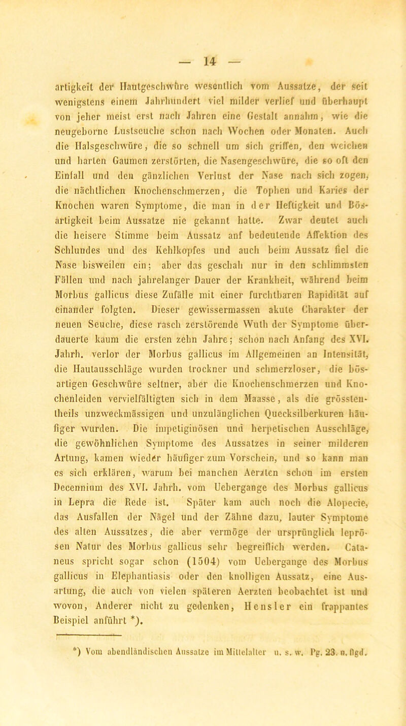 artigkeit der Haulgeschwüre weserillich vom Aussalze, der seit wenigstens einem Jalirlmndert viel milder verlief und Oberhaupt von jeher meist erst nach Jahren eine Gestalt annahm, wie die neugeborne Luslscuche schon nach Wochen oder Monaten. Auch die Ilalsgeschvvüre, die so schnell um sich griffen, den weichen und harten Gaumen zerstörten, die Nasengeschwüre, die so oft den Einfall und den gänzlichen Verlust der Nase nach sich zogen, die nächtlichen Knochenschmerzen, die Tophen und Karies der Knochen waren Symptome, die man in der Heftigkeit und Bös- artigkeit beim Aussalze nie gekannt halle. Zwar deutet auch die heisere Stimme beim Aussatz anf bedeutende Affektion des Schlundes und des Kehlkopfes und auch beim Aussatz fiel die Nase bisweilen ein; aber das geschah nur in den schlimmsten Fällen und nach jahrelanger Dauer der Krankheit, während heim Morbus gallicus diese Zufälle mit einer furchtbaren Rapidilät auf einander folgten. Dieser gewissermassen akute Charakter der neuen Seuche, diese rasch zerstörende Wuth der Symptome über- dauerte kaum die ersten zehn Jahre; schon nach Anfang des XVI. Jahrh. verlor der Morbus gallicus im Allgemeinen an Intensität, die Ilaulausschläge wurden trockner und schmerzloser, die bös- artigen Geschwüre seltner, aber die Knochenschmerzen und Kno- chenleiden vervielfältigten sich in dem Maasse, als die grössleu- llieils unzweckmässigen und unzulänglichen Quecksilberkuren häu- figer wurden. Die impeliginösen und herpetischen Ausschläge, die gewöhnlichen Symptome des Aussatzes in seiner milderen Artung, kamen wieder häufiger zum Vorschein, und so kann man es sich erklären, warum bei manchen Aeralen schon im ersten Decennium des XVI. Jahrh. vom Uebergange des Morbus gallicus in Lepra die Rede ist. Später kam auch noch die Alopecie, das Ausfallen der Nägel und der Zähne dazu, lauter Symptome des alten Aussatzes, die aber vermöge der ursprünglich leprö- sen Natur des Morbus gallicus sehr begreiflich werden. Cala- neus spricht sogar schon (1504) vom Uebergange des Morbus gallicus in Elephantiasis oder den knolligen Aussatz, eine Aus- artung, die auch von vielen späteren Aerzten beobachtet ist und wovon, Anderer nicht zu gedenken, He ns ler ein frappantes Beispiel anführt *). *) Vom abendländischen Aussalze im Mittelalter u. s. w, Pg. 23. n. dgd.