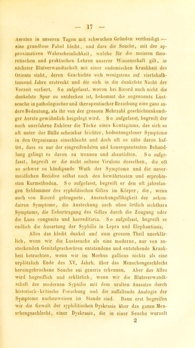 Aerzten in unseren Tagen mit schwachen Gründen vertheidigt — eine grundlose Fabel bleibt, und dass die Seuche, mit der ap- proximativen Wahrscheinlichkeit, welche für die meisten theo- retischen und praktischen Lehren unserer Wissenschaft gilt, in nächster Blutverwandtschaft mit einer endemischen Krankheit des Orients steht, deren Geschichte sich wenigstens auf viertehalb- tausend Jahre erstreckt und die sich in die dunkelste Nacht der Vorzeit verliert. So aufgefasst, wovon bei Ricord auch nicht die dunkelste Spur zu entdecken ist, bekommt die sogenannte Lust- seuche in pathologischer und therapeutischer Beziehung eine ganz an- dere Bedeutung, als ihr von der grossen Mehrzahl geschichtunkundi- ger Aerzle gewöhnlich beigelegt wird. So aufgefasst, begreift der noch unerfahrne Zuhörer die Tücke eines Kontagiums, das sich so oft unter der Hülle scheinbar leichter, bedeutungsloser Symptome in den Organismus einschleicht und doch oft so zähe daran haf- tet, dass es nur der eingreifendsten und konsequentesten Behand- lung gelingt es davon zu trennen und abzutödten, S o aufge- fasst, begreift er die nicht seltene Virulenz desselben, die oft so schwer zu bändigende Wutli der Symptome und die unver- meidlichen Recidive selbst nach den bewährtesten und erprobte- sten Kurmethoden. S o aufgefasst, begreift er den oft jahrelan- gen Schlummer des syphilitischen Giftes im Körper, die, wenn auch von Ricord geleugnete, Ansteckungsfähigkeit der sekon- dairen Symptome, die Ansteckung auch ohne örtlich sichtbare Symptome, die Uebertragung des Giftes durch die Zeugung oder die Lues congenita und haereditaria. So aufgefasst, begreift er endlich die Ausartung der Syphilis in Lepra und Elephantiasis. Alles das bleibt dunkel und zum grossen Theil unerklär- lich, wenn wir die Lustseuche als eine moderne, nur von an- steckenden Genilalgeschwüren entstandene und entstehende Krank- heit betrachten, wenn wir im Morbus gallicus nichts als eine urplötzlich Ende des XV. Jahrh. über das Menschengeschlecht hereingebrochene Seuche sui generis erkennen. Aber das Alles wird begreiflich und erklärlich, wenn wir die Blutsverwandt- schaft der modernen Syphilis mit dem uralten Aussätze durch historisch - kritische Forschung und die aullallende Analogie der Symptome nachzuweisen im Stande sind. Dann erst begreifen wir die Gewalt der syphilitischen Dyskrasie über das ganze Men- schengeschlecht, einer Dyskrasie, die in einer Seuche wurzelt 2