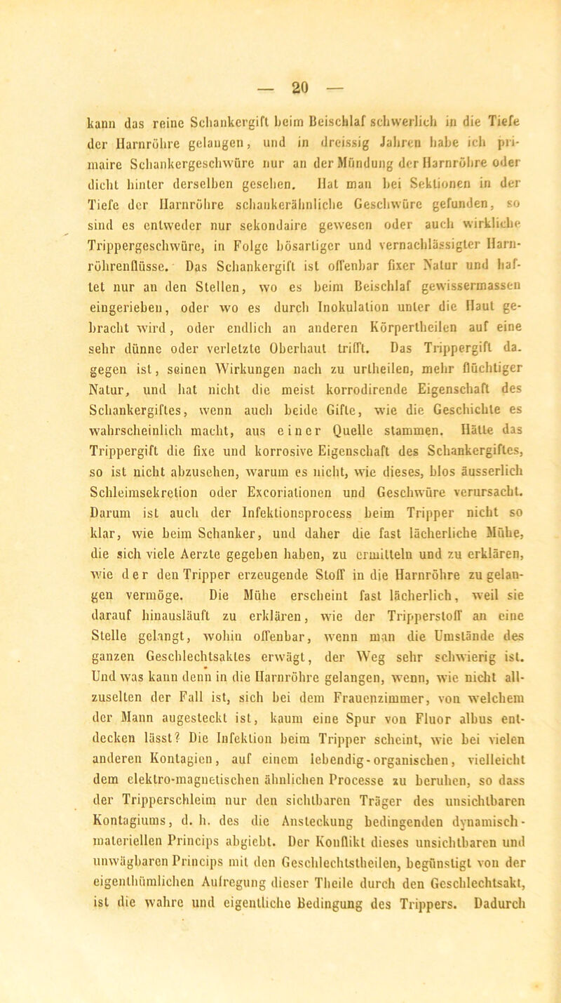 kann das reine Scliankcrgift Leim Beischlaf schwerlich in die Tiefe der Harnröhre gelangen, und in dreissig Jahren habe ich pri- maire Schankergeschwüre nur an der Mündung der Harnröhre oder dicht hinter derselben gesehen. Hat man hei Sektionen in der Tiefe der Harnröhre schankerähnliche Geschwüre gefunden, so sind es entweder nur sekondaire gewesen oder auch wirkliche Trippergeschwüre, in Folge bösartiger und vernachlässigter Harn- röhrenflüsse. Das Schankergift ist offenbar fixer Natur und haf- tet nur an den Stellen, wo es heim Beischlaf gewissermassen eingeriehen, oder wo es durch Inokulation unter die Haut ge- bracht wird, oder endlich an anderen Körpertheilen auf eine sehr dünne oder verletzte Oberhaut trifft. Das Trippergift da. gegen ist, seinen Wirkungen nach zu uriheilen, mehr flüchtiger Natur, und hat nicht die meist korrodirende Eigenschaft des Schankergiftes, wenn auch beide Gifte, wie die Geschichte es wahrscheinlich macht, aus einer Quelle stammen. Hätte das Trippergift die fixe und korrosive Eigenschaft des Schankergifles, so ist nicht abzusehen, warum es nicht, wie dieses, hlos äusserlich Schleimsekrelion oder Excorialionen und Geschwüre verursacht. Darum ist auch der Infektionsprocess heim Tripper nicht so klar, wie heim Schanker, und daher die fast lächerliche Mühe, die sich viele Aerzte gegeben haben, zu ermitteln und zu erklären, wie der den Tripper erzeugende Stoff in die Harnröhre zu gelan- gen vermöge. Die Mühe erscheint fast lächerlich, weil sie darauf hinausläuft zu erklären, wie der Trippersloff an eine Stelle gelangt, wohin offenbar, wenn man die Umstände des ganzen Geschlechtsaktes erwägt, der Weg sehr schwierig ist. Und was kann denn in die Harnröhre gelangen, wenn, wie nicht all- zuselten der Fall ist, sich hei dem Frauenzimmer, von welchem der Mann augesteckl ist, kaum eine Spur von Fluor albus ent- decken lässt? Die Infektion heim Tripper scheint, wie bei vielen anderen Kontagien, auf einem lebendig-organischen, vielleicht dem eleklro-maguetischen ähnlichen Processe zu beruhen, so dass der Tripperschleim nur den sichtbaren Träger des unsichtbaren Kontagiums, d. h. des die Ansteckung bedingenden dynamisch- materiellen Princips ahgieht. Der Konflikt dieses unsichtbaren und unwägbaren Princips mit den Geschlechtstheilen, begünstigt von der eigenlhiimlichen Aulregung dieser Theile durch den Geschlechtsakt, ist die wahre und eigentliche Bedingung des Trippers. Dadurch