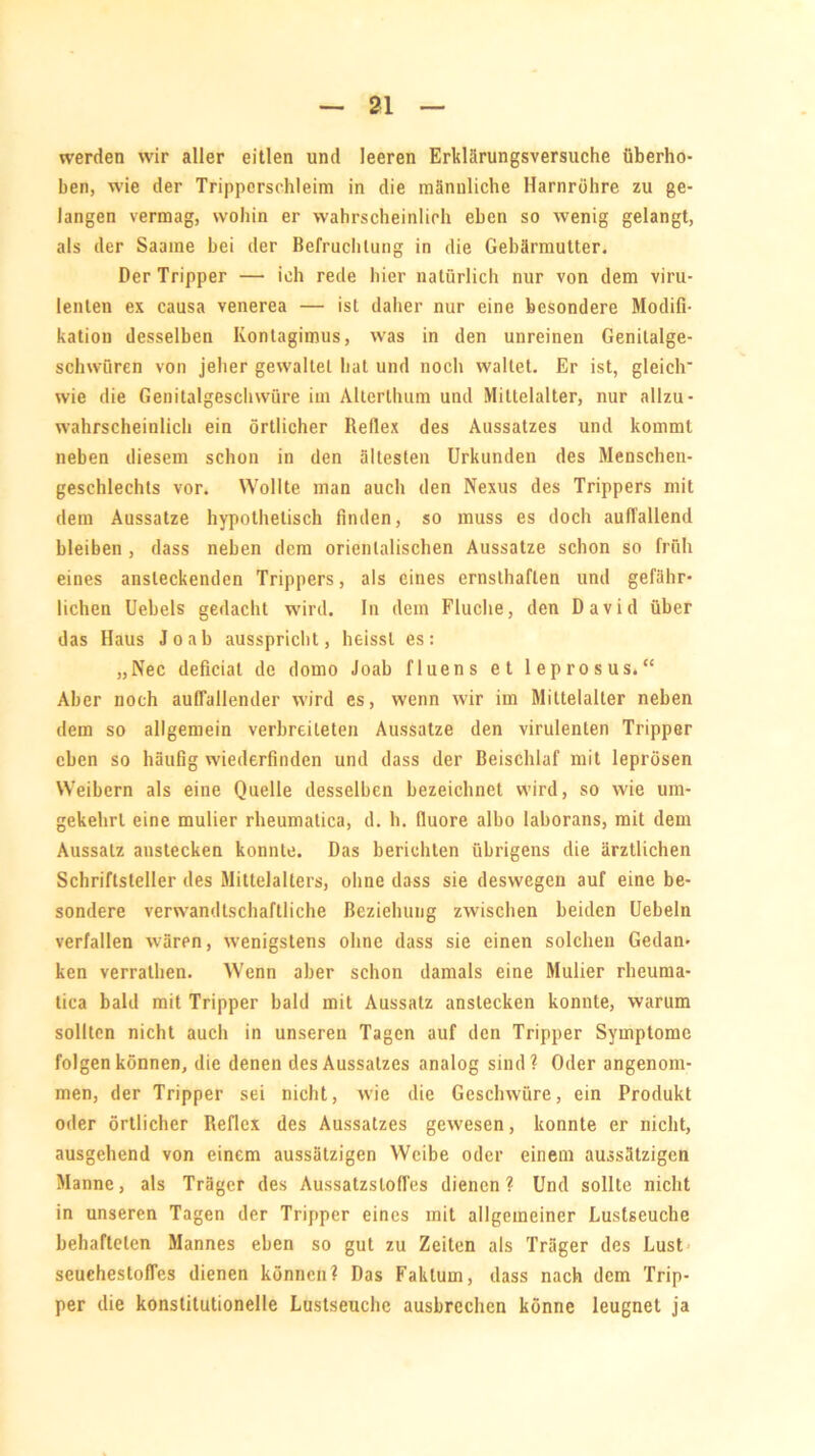 werden wir aller eitlen und leeren Erklärungsversuche überho- ben, wie der Tripperschleim in die männliche Harnröhre zu ge- langen vermag, wohin er wahrscheinlich eben so wenig gelangt, als der Saame bei der Befruchtung in die Gebärmutter. Der Tripper — ich rede hier natürlich nur von dem viru- lenten ex causa venerea — ist daher nur eine besondere Modifi- kation desselben Ivontagiinus, was in den unreinen Genitalge- schwüren von jeher gewaltet hat und noch waltet. Er ist, gleich wie die Genitalgeschwüre im Allerthum und Mittelalter, nur allzu - wahrscheinlich ein örtlicher Reflex des Aussatzes und kommt neben diesem schon in den ältesten Urkunden des Menschen- geschlechts vor. Wollte man auch den Nexus des Trippers mit dem Aussatze hypothetisch finden, so muss es doch auffallend bleiben , dass neben dem orientalischen Aussatze schon so früh eines ansteckenden Trippers, als eines ernsthaften und gefähr- lichen Uebels gedacht wird. In dem Fluche, den David über das Haus Jo ab ausspricht, heisst es: „Nec deficial de domo Joab fluens et leprosus.“ Aber noch auffallender wird es, wenn wir im Mittelalter neben dem so allgemein verbreiteten Aussatze den virulenten Tripper eben so häufig wiederfinden und dass der Beischlaf mit leprösen Weibern als eine Quelle desselben bezeichnet wird, so wie um- gekehrt eine mulier rheumatica, d. h. fluore albo laborans, mit dem Aussatz anstecken konnte. Das berichten übrigens die ärztlichen Schriftsteller des Mittelalters, ohne dass sie deswegen auf eine be- sondere verwandtschaftliche Beziehung zwischen beiden Uebeln verfallen wären, wenigstens ohne dass sie einen solchen Gedan- ken verrathen. Wenn aber schon damals eine Mulier rheuma- tica bald mit Tripper bald mit Aussatz anstecken konnte, warum sollten nicht auch in unseren Tagen auf den Tripper Symptome folgen können, die denen des Aussatzes analog sind? Oder angenom- men, der Tripper sei nicht, wie die Geschwüre, ein Produkt oder örtlicher Reflex des Aussatzes gewesen, konnte er nicht, ausgehend von einem aussätzigen Weibe oder einem aussätzigen Manne, als Träger des Aussatzsloffes dienen? Und sollte nicht in unseren Tagen der Tripper eines mit allgemeiner Lustseuche behafteten Mannes eben so gut zu Zeiten als Träger des Lust seuchesloffes dienen können? Das Faktum, dass nach dem Trip- per die konstitutionelle Lustseuche ausbrechen könne leugnet ja