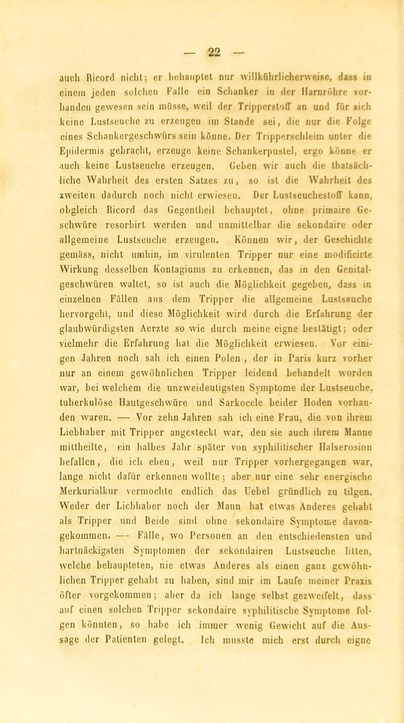 auch Ricord nicht; er behauptet nur willkührlicherweise, dass in einem jeden solchen Falle ein Schanker in der Harnröhre vor- handen gewesen sein müsse, weil der Trippcrsloff an und für sich keine Lustseuche zu erzeugen im Stande sei, die nur die Folge eines Schankergeschwürs sein könne. Der Tripperschleim unter die Epidermis gebracht, erzeuge keine Schankerpuslel, ergo könne er auch keine Lustseuche erzeugen. Gehen wir auch die Lhatsäch- liche Wahrheit des ersten Satzes zu, so ist die Wahrheit des zweiten dadurch noch nicht erwiesen. Der LuslseucheslolT kann, obgleich Ricord das Gegenlheil behauptet, ohne priraaire Ge- schwüre resorbirt werden und unmittelbar die sekondaire oder allgemeine Lustseuche erzeugen. Können wir, der Geschichte gemäss, nicht umhin, im virulenten Tripper nur eine modificirte Wirkung desselben Konlagiums zu erkennen, das in den Genital- gesclnvüren wallet, so ist auch die Möglichkeit gegeben, dass in einzelnen Fällen aus dem Tripper die allgemeine Lustseuche hervorgehl, und diese Möglichkeit wird durch die Erfahrung der glaubwürdigsten Aerzte so wie durch meine eigne besläligt; oder vielmehr die Erfahrung hat die Möglichkeit erwiesen. Vor eini- gen Jahren noch sah ich einen Polen , der in Paris kurz vorher nur an einem gewöhnlichen Tripper leidend behandelt worden war, bei welchem die unzweideutigsten Symptome der Lustseuche, tuberkulöse Ilautgeschwüre und Sarkocele beider Hoden vorhan- den waren. — Vor zehn Jahren sah ich eine Frau, die von ihrem Liebhaber mit Tripper angesteckt war, den sie auch ihrem Manne miltheille, ein halbes Jahr später von syphilitischer Halserosion befallen, die ich eben, weil nur Tripper vorhergegangen war, lange nicht dafür erkennen wollte; aber nur eine sehr energische Merkurialkur vermochte endlich das Uebel gründlich zu tilgen. Weder der Liebhaber noch der Mann hat etwas Anderes gehabt als Tripper und Beide sind ohne sekondaire Symptome davon- gekommen. — Fälle, wo Personen an den entschiedensten und hartnäckigsten Symptomen der sekondairen Lustseuche litten, welche behaupteten, nie etwas Anderes als einen ganz gewöhn- lichen Tripper gehabt zu haben, sind mir im Laufe meiner Praxis öfter vorgekommen; aber da ich lange selbst gezweifelt, dass auf einen solchen Tripper sekondaire syphilitische Symptome fol- gen könnten, so habe ich immer wenig Gewicht auf die Aus- sage der Patienten gelegt. Ich musste mich erst durch eigne