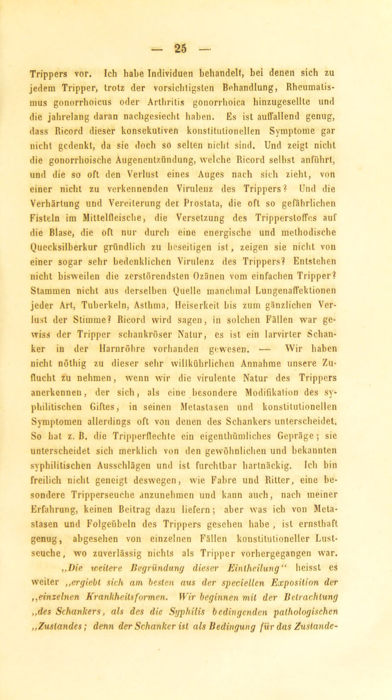 Trippers vor. Ich habe Individuen behandelt, bei denen sich zu jedem Tripper, trotz der vorsichtigsten Behandlung, Rheumatis- mus gonorrhoicus oder Arthritis gonorrhoica hinzugesellle und die jahrelang daran nachgesiecht haben. Es ist auffallend genug, dass Ricord dieser konsekutiven konstitutionellen Symptome gar nicht gedenkt, da sie doch so selten nicht sind. Und zeigt nicht die gonorrhoische Augenentzündung, welche Ricord selbst anführt, und die so oft den Verlust eines Auges nach sich zieht, von einer nicht zu verkennenden Virulenz des Trippers? Und die Verhärtung und Vereiterung der Prostata, die oft so gefährlichen Fisteln im Mittelfleische, die Versetzung des Trippersloffes auf die Blase, die oft nur durch eine energische und methodische Quecksilberkur gründlich zu beseitigen ist, zeigen sie nicht von einer sogar sehr bedenklichen Virulenz des Trippers? Entstehen nicht bisweilen die zerstörendsten Ozänen vom einfachen Tripper? Stammen nicht aus derselben Quelle manchmal Lungenaffektionen jeder Art, Tuberkeln, Asthma, Heiserkeit bis zum gänzlichen Ver- lust der Stimme? Ricord wird sagen, in solchen Fällen war ge- wiss der Tripper schankröser Natur, es ist ein larvirter Schan- ker in der Harnröhre vorhanden gewesen. — Wir haben nicht nöthig zu dieser sehr willkührlichen Annahme unsere Zu- flucht zu nehmen, wenn wir die virulente Natur des Trippers anerkennen, der sich, als eine besondere Modifikation des sy- philitischen Giftes, in seinen Metastasen und konstitutionellen Symptomen allerdings oft von denen des Schankers unterscheidet. So hat z. B. die Tripperflechte ein eigentümliches Gepräge; sie unterscheidet sich merklich von den gewöhnlichen und bekannten syphilitischen Ausschlägen und ist furchtbar hartnäckig. Ich bin freilich nicht geneigt deswegen, wie Fahre und Ritter, eine be- sondere Tripperseuche anzunehmen und kann auch, nach meiner Erfahrung, keinen Beitrag dazu liefern; aber was ich von Meta- stasen und Folgeübeln des Trippers gesellen habe , ist ernsthaft genug, abgesehen von einzelnen Fällen konstitutioneller Lust- seuche, wo zuverlässig nichts als Tripper vorhergegangen war. „Die weitere Begründung dieser Einlhcilung“ heisst es weiter ,,ergiebt sich am besten aus der speciellcn Exposition der ,,einzelnen Kr anhheils formen. Wir beginnen mit der Betrachtung „des Schankers, als des die Syphilis bedingenden pathologischen „Zustandes; denn der Schanker ist als Bedingung für das Zustande-