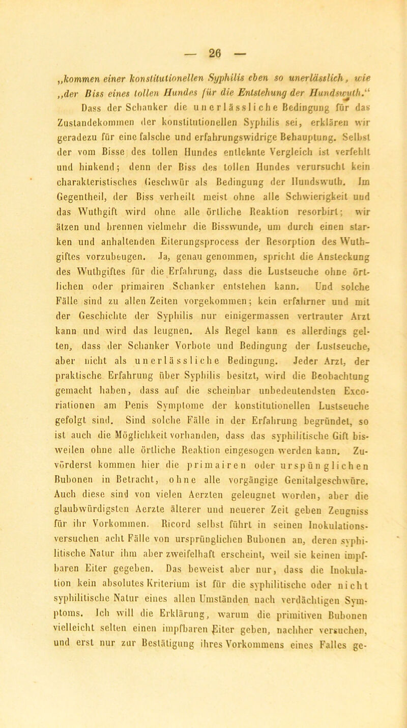 „kommen einer konstitutionellen Syphilis eben so unerlässlich, wie „der Biss eines tollen Hundes für die Entstehung der Hundswulh.“ Dass der Scliankcr die u 11 e r 1 ä s s I i c h e Bedingung für das Zustandekommen der konstitutionellen Syphilis sei, erklären wir geradezu für eine falsche und erfahrungswidrige Behauptung. Seihst der vom Bisse des tollen Hundes entlehnte Vergleich ist verfehlt und hinkend; denn der Biss des tollen Hundes verursuchl kein charakteristisches Geschwür als Bedingung der Hundswulh. Im Gegentheil, der Biss verheilt meist ohne alle Schwierigkeit uud das Wuthgift wird ohne alle örtliche Reaktion resorbirl; wir ätzen und hrennen vielmehr die Bisswunde, um durch einen star- ken und anhaltenden Eiterungsprocess der Resorption des Wuth- giftes vorzubeugen. Ja, genau genommen, spricht die Ansteckung des Wulhgifles für die Erfahrung, dass die Lustseuche ohne ört- lichen oder primairen Schanker entstehen kann. Und solche Fälle sind zu allen Zeiten vorgekommen; kein erfahrner und mit der Geschichte der Syphilis nur einigermassen vertrauter Arzt kann und wird das leugnen. Als Regel kann es allerdings gel- len, dass der Schanker Vorhole und Bedingung der Luslseuche, aber nicht als unerlässliche Bedingung. Jeder Arzt, der praktische Erfahrung über Syphilis besitzt, wird die Beobachtung gemacht haben, dass auf die scheinbar unbedeutendsten Exco- riationen am Penis Symptome der konstitutionellen Lustseuche gefolgt sind. Sind solche Fälle in der Erfahrung begründet, so ist auch die Möglichkeit vorhanden, dass das syphilitische Gift bis- weilen ohne alle örtliche Reaktion eingesogen werden kann. Zu- vörderst kommen hier die primairen oder urspünglichen Bubonen in Betracht, ohne alle vorgängige Genitalgeschwüre. Auch diese sind von vielen Aerzten geleugnet worden, aber die glaubwürdigsten Acrzte älterer und neuerer Zeit geben Zeugniss für ihr Vorkommen. Ricord selbst führt in seinen Inokulations- versuchen acht Fälle von ursprünglichen Bubonen an, deren syphi- litische Natur ihm aber zweifelhaft erscheint, weil sie keinen impf- baren Eiter gegeben. Das beweist aber nur, dass die Inokula- tion kein absolutes Kriterium ist für die syphilitische oder nicht syphilitische Natur eines allen Umständen nach verdächtigen Sym- ptoms. Ich will die Erklärung, warum die primitiven Bubonen vielleicht selten einen impfbaren JSiler geben, nachher versuchen, und erst nur zur Bestätigung ihres Vorkommens eines Falles ge-