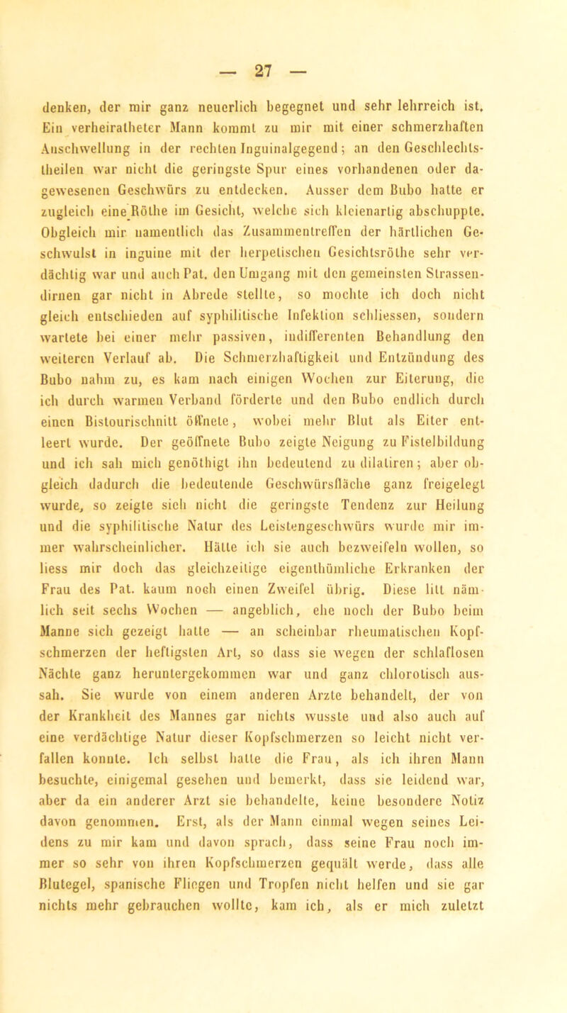 denken, der mir ganz neuerlich begegnet und sehr lehrreich ist. Ein verheirateter Mann kommt zu mir mit einer schmerzhaften Anschwellung in der rechten Inguinalgegend; an den Geschlechts- teilen war nicht die geringste Spur eines vorhandenen oder da- gewesenen Geschwürs zu entdecken. Ausser dem Bubo halte er zugleich eine Röte im Gesicht, welche sich kleienarlig abschupple. Obgleich mir namentlich das Zusammentreffen der härtlichen Ge- schwulst in inguine mit der herpetischen Gesichtsröte sehr ver- dächtig war und auch Pat. den Umgang mit den gemeinsten Slrassen- dirnen gar nicht in Abrede stellte, so mochte ich doch nicht gleich entschieden auf syphilitische Infektion schliessen, sondern wartete bei einer mehr passiven, indifferenten Behandlung den weiteren Verlauf ab. Die Schmerzhaftigkeit und Entzündung des Bubo nahm zu, es kam nach einigen Wochen zur Eiterung, die ich durch warmen Verband förderte und den Bubo endlich durch einen Bistourischnitl öffnete, wobei mehr Blut als Eiter ent- leert wurde. Der geöfTnete Bubo zeigte Neigung zu Fistelbildung und ich sah mich genöthigt ihn bedeutend zu dilaliren ; aber ob- gleich dadurch die bedeutende Geschwürsfläche ganz freigelegt wurde, so zeigte sich nicht die geringste Tendenz zur Heilung und die syphilitische Natur des Leistengeschwürs wurde mir im- mer wahrscheinlicher. Hätte ich sie auch bezweifeln wollen, so liess mir doch das gleichzeitige eigentümliche Erkranken der Frau des Pat. kaum noch einen Zweifel übrig. Diese litt näm- lich seit sechs Wochen — angeblich, ehe noch der Bubo beim Manne sich gezeigt halle — an scheinbar rheumatischen Kopf- schmerzen der heftigsten Art, so dass sie wegen der schlaflosen Nächte ganz heruntergekommen war und ganz chlorolisch aus- sah. Sie wurde von einem anderen Arzte behandelt, der von der Krankheit des Mannes gar nichts wusste und also auch auf eine verdächtige Natur dieser Kopfschmerzen so leicht nicht ver- fallen konnte. Ich selbst hatte die Frau, als ich ihren Mann besuchte, einigemal gesehen und bemerkt, dass sie leidend war, aber da ein anderer Arzt sie behandelte, keine besondere Notiz davon genommen. Erst, als der Mann einmal wegen seines Lei- dens zu mir kam und davon sprach, dass seine Frau noch im- mer so sehr von ihren Kopfschmerzen gequält werde, dass alle Blutegel, spanische Fliegen und Tropfen nicht helfen und sie gar nichts mehr gebrauchen wollte, kam ich, als er mich zuletzt