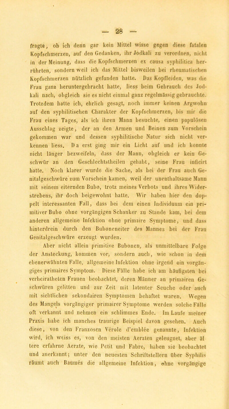 fragte, ob ich denn gar kein Mittel wisse gegen diese fatalen Kopfschmerzen, auf den Gedanken, ihr Jodkali zu verordnen, nicht in der Meinung, dass die Kopfschmerzen ex causa syphilitica her- rührlen, sondern weil ich das Mittel bisweilen hei rheumatischen Kopfschmerzen nützlich gefunden hatte. Das Kopfleiden, was die Frau ganz heruntergebracht hatte, liess beim Gebrauch des Jod- kali nach, obgleich sie es nicht einmal ganz regelmässig gebrauchte. Trotzdem hatte ich, ehrlich gesagt, noch immer keinen Argwohn auf den syphilitischen Charakter der Kopfschmerzen, bis mir die Frau eines Tages, als ich ihren Mann besuchte, einen papulösen Ausschlag zeigte, der an den Armen und Beinen zum Vorschein gekommen war und dessen syphilitische Natur sich nicht ver- kennen liess. D a erst ging mir ein Licht auf und ich konnte nicht länger bezweifeln, dass der Mann, obgleich er kein Ge- schwür an den Geschlechtstheilen gehabt, seine Frau inücirt hatte. Noch klarer wurde die Sache, als bei der Frau auch Ge- nitalgeschwüre zum Vorschein kamen, weil der unenthaltsame Mann mit seinem eiternden Bubo, trotz meines Verbots und ihres Wider- strebens, ihr doch beigewohnt halte. Wir haben hier den dop- pelt interessanten Fall, dass bei dem einen Individuum ein pri- mitiver Bubo ohne vorgängigen Schanker zu Stande kam, bei dem anderen allgemeine Infektion ohne primaire Symptome, und dass hinterdrein durch den Buboneneiler des Mannes bei der Frau Genitalgeschwüre erzeugt wurden. Aber nicht allein primitive Bubonen, als unmittelbare Folge der Ansteckung, kommen vor, sondern auch, wie schon in dem ebenerwälmlen Falle, allgemeine Infektion ohne irgend ein vorgän- giges primaires Symptom. Diese Fälle habe ich am häußgsten bei verheiralheten Frauen beobachtet, deren Männer an primairen Ge- schwüren gelitten und zur Zeit mit latenter Seuche oder auch mit sichtlichen sekondairen Symptomen behaftet waren. Wegen des Mangels vorgängiger primairer Symptome werden solche Fälle oft verkannt und nehmen ein schlimmes Ende. Im Laufe meiner Praxis habe ich manches traurige Beispiel davon gesehen. Auch diese, von den Franzosen Veröle d’emblee genannte, Infektion wird, ich weiss es, von den meisten Aerzlen geleugnet, aber äl lerc erfahrne Aerzte, wie Petit und Fahre, haben sic beobachtet und anerkannt; unter den neuesten Schriftstellern über Syphilis räumt auch Baumes die allgemeine Infektion, ohne vorgängige