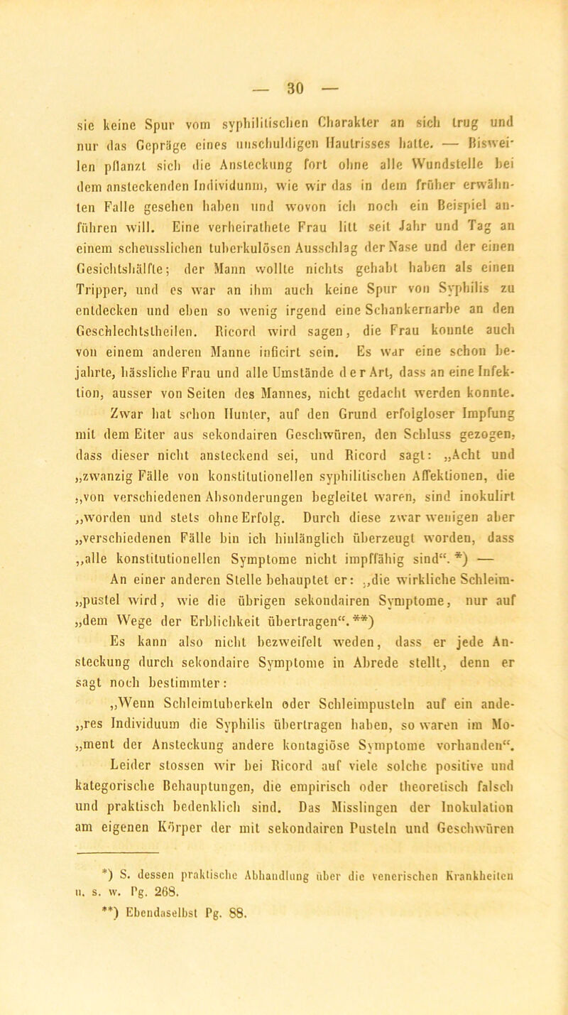 sie keine Spur vom syphilitischen Charakter an sicli trug und nur das Gepräge eines unschuldigen Haulrisses hatte. — Biswei- len pflanzt sicli die Ansteckung fort ohne alle Wundstelle hei dem ansteckenden Individunm, wie wir das in dem früher erwähn- ten Falle gesehen haben und wovon ich noch ein Beispiel an- führen will. Eine verheirathele Frau litt seil Jahr und Tag an einem schettsslichen tuberkulösen Ausschlag der Nase und der einen Gesichtshälfte; der Mann wollte nichts gehabt haben als einen Tripper, und es war an ihm auch keine Spur von Syphilis zu entdecken und eben so wenig irgend eine Schankernarbe an den Geschlechtslheilen. Ricord wird sagen, die Frau konnte auch von einem anderen Manne inficirt sein. Es w’ar eine schon be- jahrte, hässliche Frau und alle Umstände der Art, dass an eine Infek- tion, ausser von Seiten des Mannes, nicht gedacht werden konnte. Zwar hat schon Hunter, auf den Grund erfolgloser Impfung mit dem Eiter aus sekondairen Geschwüren, den Schluss gezogen, dass dieser nicht ansteckend sei, und Ricord sagt: „Acht und „zwanzig Fälle von konstitutionellen syphilitischen Afleklionen, die „von verschiedenen Absonderungen begleitet waren, sind inokulirt „worden und stets ohne Erfolg. Durch diese zwar wenigen aber „verschiedenen Fälle bin ich hinlänglich überzeugt worden, dass „alle konstitutionellen Symptome nicht impffähig sind“. *) — An einer anderen Stelle behauptet er: „die wirkliche Schleim- „puslel wird, wie die übrigen sekondairen Symptome, nur auf „dem Wege der Erblichkeit übertragen“.**) Es kann also nicht bezweifelt weden, dass er jede An- steckung durch sekondaire Symptome in Abrede stellt, denn er sagt noch bestimmter: „Wenn Schleimluberkeln oder Schleimpusteln auf ein ande- res Individuum die Syphilis übertragen haben, so waren im Mo- „ment der Ansteckung andere kontagiöse Symptome vorhanden“. Leider stossen wir hei Ricord auf viele solche positive und kategorische Behauptungen, die empirisch oder theoretisch falsch und praktisch bedenklich sind. Das Misslingen der Inokulation am eigenen Körper der mit sekondairen Pusteln und Geschwüren *) S. dessen praktische Abhandlung über die venerischen Krankheiten n. s. w. Pg. 268. **) Ebendaselbst Pg. 88.