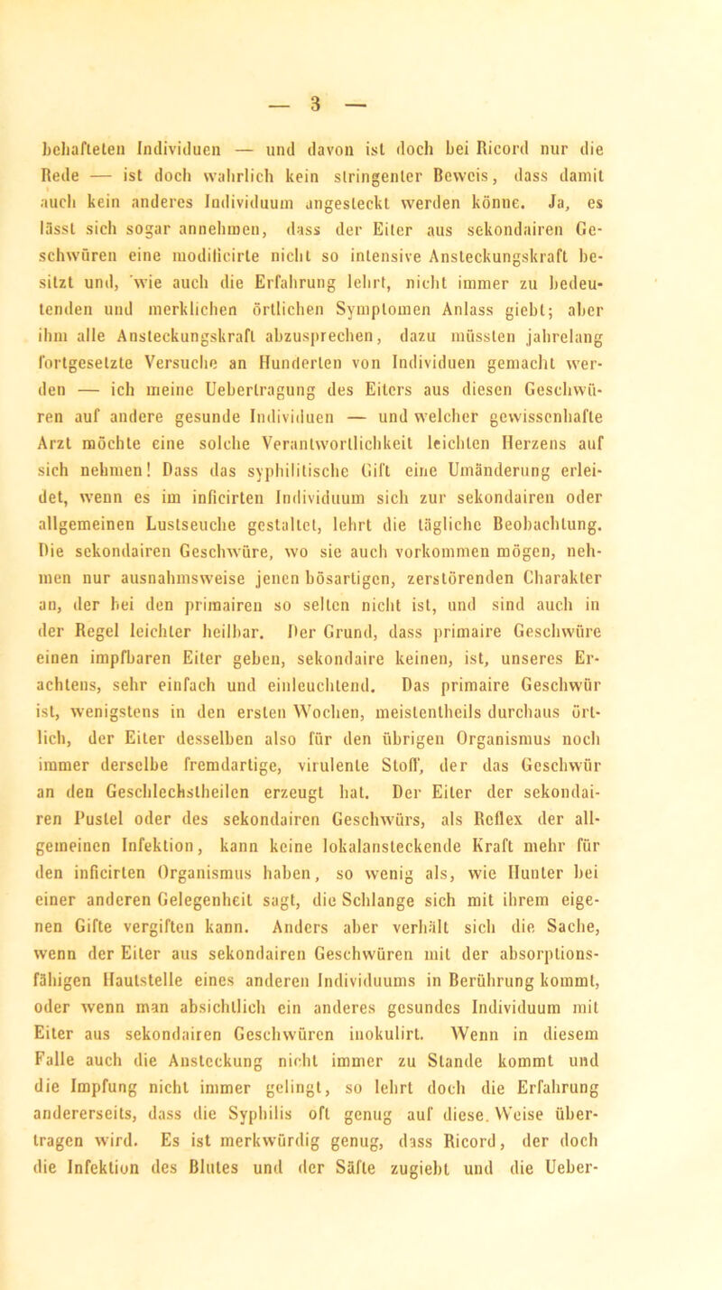 3 behafteten Individuen — und davon ist doch hei Ricord nur die Rede — ist doch wahrlich kein stringenter Beweis, dass damit auch kein anderes Individuum angesleckt werden könne. Ja, es lässt sich sogar annehmen, dass der Eiter aus sekondairen Ge- schwüren eine modilicirte nicht so intensive Ansteckungskraft be- sitzt und, wie auch die Erfahrung lehrt, nicht immer zu bedeu- tenden und merklichen örtlichen Symptomen Anlass giebl; aber ihm alle Ansteckungskrafl abzusprechen, dazu müssten jahrelang fortgesetzte Versuche an Hunderten von Individuen gemacht wer- den — ich meine Ueherlragung des Eiters aus diesen Geschwü- ren auf andere gesunde Individuen — und welcher gewissenhafte Arzt möchte eine solche Verantwortlichkeit leichten Herzens auf sich nehmen! Dass das syphilitische Gift eine Umänderung erlei- det, wenn es im inficirten Individuum sich zur sekondairen oder allgemeinen Luslseuche gestaltet, lehrt die tägliche Beobachtung. Die sekondairen Geschwüre, wo sie auch Vorkommen mögen, neh- men nur ausnahmsweise jenen bösartigen, zerstörenden Charakter an, der hei den primairen so selten nicht ist, und sind auch in der Regel leichter heilbar. Der Grund, dass primaire Geschwüre einen impfharen Eiter gehen, sekondaire keinen, ist, unseres Er- achtens, sehr einfach und einleuchtend. Das primaire Geschwür ist, wenigstens in den ersten Wochen, meistentheils durchaus ört- lich, der Eiter desselben also für den übrigen Organismus noch immer derselbe fremdartige, virulente Stoff, der das Geschwür an den Geschlechstheilcn erzeugt hat. Der Eiter der sekondai- ren Pustel oder des sekondairen Geschwürs, als Reflex der all- gemeinen Infektion, kann keine lokalansteckende Kraft mehr für den inficirten Organismus haben, so wenig als, wie Hunter bei einer anderen Gelegenheit sagt, die Schlange sich mit ihrem eige- nen Gifte vergiften kann. Anders aber verhält sich die Sache, wenn der Eiter aus sekondairen Geschwüren mit der absorptions- fähigen Haulstelle eines anderen Individuums in Berührung kommt, oder wenn man absichtlich ein anderes gesundes Individuum mit Eiter aus sekondairen Geschwüren inokulirt. Wenn in diesem Falle auch die Ansteckung nicht immer zu Stande kommt und die Impfung nicht immer gelingt, so lehrt doch die Erfahrung andererseits, dass die Syphilis oft genug auf diese. Weise über- tragen wird. Es ist merkwürdig genug, dass Ricord, der doch die Infektion des Blutes und der Säfte zugiebl und die Uebcr-