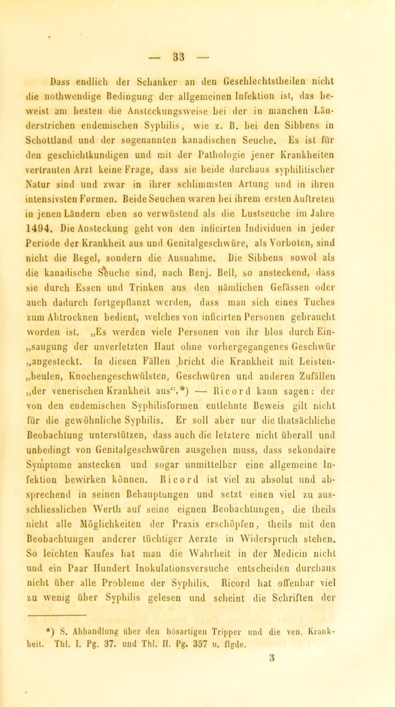 Dass endlich der Schanker an den Geschlechlslheilen nicht die nothwendige Bedingung der allgemeinen Infektion ist, das be- weist am besten die Ansleckungsweise bei der in manchen Liiu- derstrichen endemischen Syphilis, wie z. B. bei den Sibbens in Schottland und der sogenannten kanadischen Seuche. Es ist für den geschiehtkundigen und mit der Pathologie jener Krankheiten vertrauten Arzt keine Frage, dass sie beide durchaus syphilitischer Natur sind und zwar in ihrer schlimmsten Artung und in ihren intensivsten Formen. Beide Seuchen waren bei ihrem ersten Auftreten in jenen Ländern eben so verwüstend als die Lustseuche im Jahre 1494. Die Ansteckung geht von den inlicirten Individuen in jeder Periode der Krankheit aus und Genitalgeschwüre, als Vorboten, sind nicht die Regel, sondern die Ausnahme. Die Sibbens sowol als die kanadische Seuche sind, nach Benj. Bell, so ansteckend, dass sie durch Essen und Trinken aus den nämlichen Gefässen oder auch dadurch fortgepllanzt werden, dass man sich eines Tuches zum Abtrocknen bedient, welches von inlicirten Personen gebraucht worden ist. „Es werden viele Personen von ihr blos durch Ein- saugung der unverletzten Haut ohne vorhergegangenes Geschwür „angesteckt. In diesen Fällen bricht die Krankheit mit Leislcn- „beulen, Knochengeschwülsten, Geschwüren und anderen Zufällen „der venerischen Krankheit aus“.*) — Ricord kann sagen: der von den endemischen Syphilisformen entlehnte Beweis gilt nicht für die gewöhnliche Syphilis. Er soll aber nur die thatsächliche Beobachtung unterstützen, dass auch die letztere nicht überall und unbedingt von Genitalgeschwüren ausgehen muss, dass sekondaire Symptome anstecken und sogar unmittelbar eine allgemeine In- fektion bewirken können. Ricord ist viel zu absolut und ab- sprechend in seinen Behauptungen und setzt einen viel zu aus- schliesslichen Werth auf seine eignen Beobachtungen, die theils nicht alle Möglichkeiten der Praxis erschöpfen, theils mit den Beobachtungen anderer tüchtiger Aerzte in Widerspruch stehen. So leichten Kaufes hat man die Wahrheit in der Medicin nicht und ein Paar Hundert Inokulalionsversuche entscheiden durchaus nicht über alle Probleme der Syphilis. Ricord hal offenbar viel zu wenig über Syphilis gelesen und scheint die Schriften der *) S. Abhandlung über den bösartigen Tripper und die ven. Krank- heit. Tld. I. Pg. 37. und Thl. II. Pg. 357 u. flgdc. 3