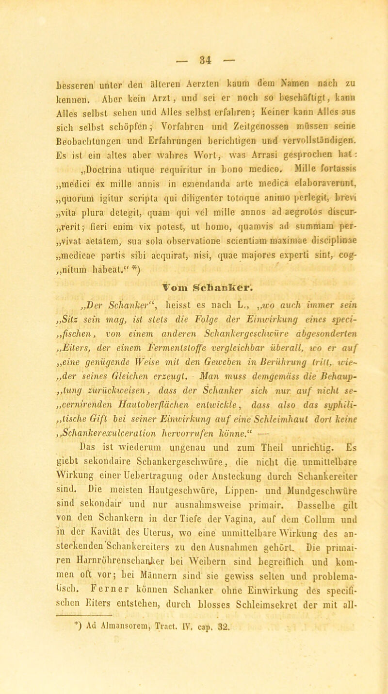 kesseren unter den alteren Aerzten kaum dem Namen nach zu kennen. Aber kein Arzt, und sei er noch so beschäftigt, kann Alles selbst sehen und Alles seihst erfahren; Keiner kann Alles aus sich seihst schöpfen ; Vorfahren und Zeitgenossen müssen seine Beobachtungen und Erfahrungen berichtigen und vervollständigen. Es ist ein alles aber wahres Wort, was Arrasi gesprochen hat: „Doclrina utique requiritur in bono medico. Mille fortassis „medici ex mille annis in emendanda arte medica elaboraverunl, „quorum igitur scripta qui diligenter tolnque animo perlegit, brevi „vila plura detegit, quam qui vel mille annos ad aegrotos discur- „reril; ficri enim vix polest, ut homo, quamvis ad summam per- „vivat aetatem, sua sola ohservalione scienliam maximae disciplinae „mcdicae partis sibi acquirat, nisi, quae majores experli sint, cog- ,,nitum habeat.“ *) Vom Schanker. „Der Schanker'1, heisst es nach L,, ,,wo auch immer (ein „Sitz sein mag, ist stets die Folge der Eimcirkung eines speci- ,,fischen, von einem anderen Schankergeschwüre abgesonderten „Eiters, der einem Fermenlsloffe vergleichbar überall, wo er auf „eine genügende Weise mit den Geweben in Berührung tritt, xcie- „der seines Gleichen erzeugt. Man muss demgemäss die Behaup- ,,hing zurückweisen, dass der Schanker sich nur auf nicht se- „cernir enden Hautoberflächen entwickle, dass also das syphili- „tische Gift bei seiner Einwirkung auf eine Schleimhaut dort keine ,,Schankerexulceralion hervorrufen könne.“ — Das ist wiederum ungenau und zum Theil unrichtig. Es giebt sekondaire Schankergeschwüre, die nicht die unmittelbare Wirkung einer Ueberlragung oder Ansteckung durch Schankereiler sind. Die meisten Hautgeschwüre, Lippen- und Mundgeschwüre sind sekondair und nur ausnahmsweise primair. Dasselbe gilt von den Schankern in der Tiefe der Vagina, auf dem Collum und in der Kavität des Uterus, wo eine unmittelbare Wirkung des an- steckenden Schankereiters zu den Ausnahmen gehört. Die priuiai- ren Harnröhrenschaukcr bei Weibern sind begreiflich und kom- men oft vor; bei Männern sind sie gewiss selten und problema- tisch. Ferner können Schanker ohne Einwirkung des specifi- sehen Eiters entstehen, durch blosses Schleimsekret der mit all- *) Ad Almansorem, Tract. IV. cap. 32.