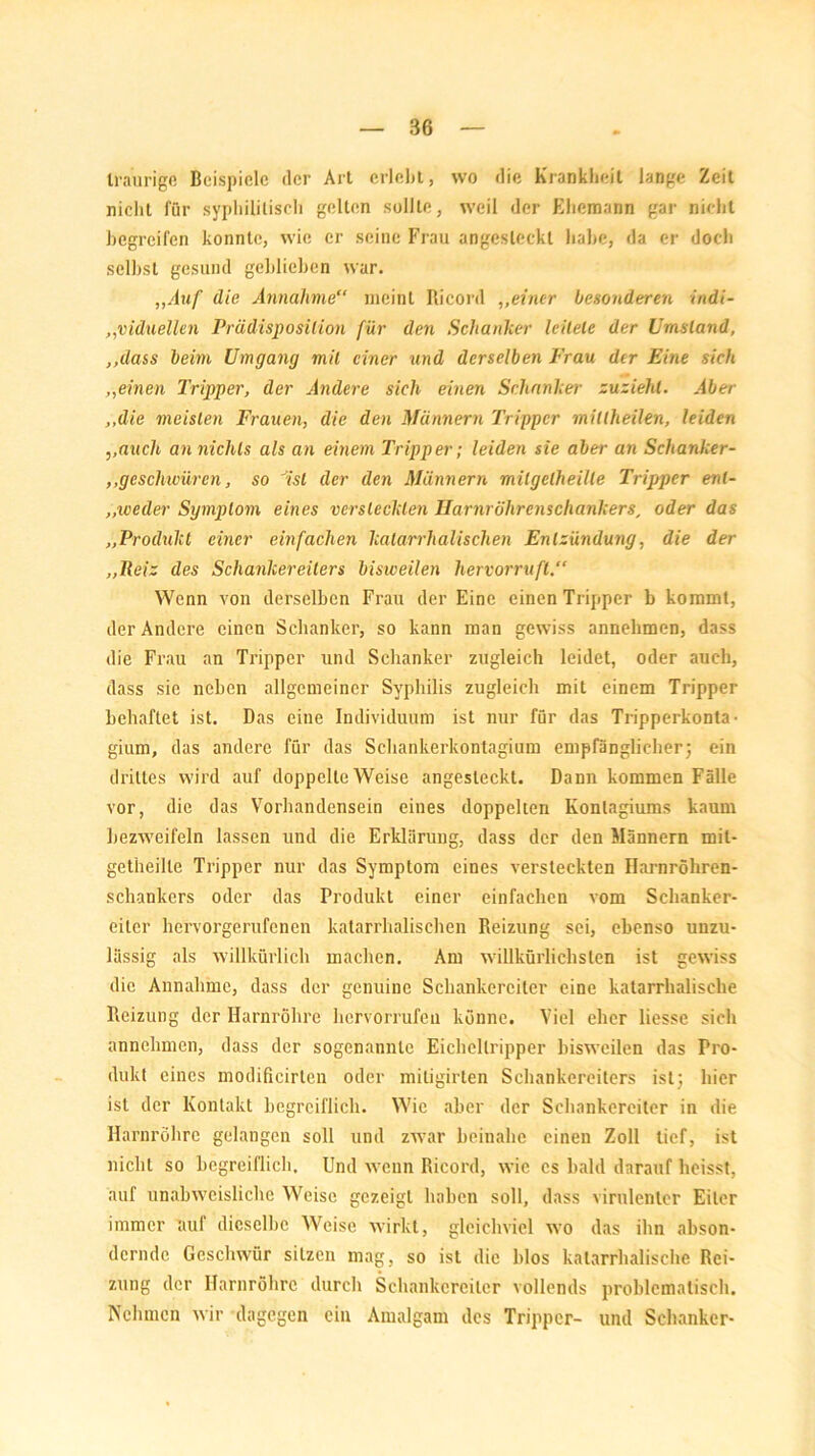 traurige Beispiele der Art erlebt, wo die Krankheit lange Zeit nicht für syphilitisch gelten sollte, weil der Ehemann gar nicht begreifen konnte, wie er seine Frau angcsleckl habe, da er doch selbst gesund geblieben war. „Auf die Annahme“ meint Ricord „einer besonderen indi- „viduellen Prädisposilion für den Schanker leitete der Umstand, „dass beim Umgang mit einer und derselben Frau der Eine sich „einen Tripper, der Andere sich einen Schanker zuziehl. Aber „die meisten Frauen, die den Männern Tripper millheilen, leiden „auch an nichts als an einem Tripper; leiden sie aber an Schanker- „geschwüren, so 'ist der den Männern milgelheille Tripper eril- „weder Symptom eines versteckten Mamröhrenschankers, oder das „Produkt einer einfachen katarrhalischen Entzündung, die der „Reiz des Schankereiters bisweilen hervorruft.“ Wenn von derselben Frau der Eine einen Tripper b kommt, der Andere einen Schanker, so kann man gewiss annehmen, dass die Frau an Tripper und Schanker zugleich leidet, oder auch, dass sie neben allgemeiner Syphilis zugleich mit einem Tripper behaftet ist. Das eine Individuum ist nur für das Tripperkonta • gium, das andere für das Schankerkontagium empfänglicher; ein drittes wird auf doppelte Weise angesleckt. Dann kommen Fälle vor, die das Vorhandensein eines doppelten Kontagiums kaum bezweifeln lassen und die Erklärung, dass der den Männern mit- getheille Tripper nur das Symptom eines versteckten Harnröhren- schankers oder das Produkt einer einfachen vom Schanker- eilcr hervorgerufenen katarrhalischen Reizung sei, ebenso unzu- lässig als willkürlich machen. Am willkürlichsten ist gewiss die Annahme, dass der genuine Schankereiter eine katarrhalische Reizung der Harnröhre hervorrufeu könne. Viel eher liesse sich annehmen, dass der sogenannte Eichellripper bisweilen das Pro- dukt eines modificirlen oder miligirten Schankereiters ist; hier ist der Kontakt begreiflich. Wie aber der Schankereiter in die Harnröhre gelangen soll und zwar beinahe einen Zoll lief, ist nicht so begreiflich. Und wenn Ricord, wie es bald darauf heisst, auf unabweisliche Weise gezeigt haben soll, dass virulenter Eiter immer nuf dieselbe Weise wirkt, gleichviel wo das ihn abson- dernde Geschwür sitzen mag, so ist die blos katarrhalische Rei- zung der Harnröhre durch Sehankcrcilcr vollends problematisch. Nehmen wir dagegen ein Amalgam des Tripper- und Schanker-