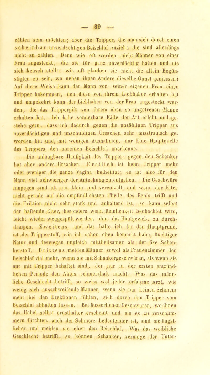 zählen sein möchten; aber die Tripper, die man sich durch einen scheinbar unverdächtigen Beischlaf zuzieht, die sind allerdings nicht zu zählen. Denn wie oft werden nicht Männer von einer Frau angesteckt, die sie für ganz unverdächtig halten und die sich keusch stellt; wie oft glauben sie nicht die allein Begün- stigten zu sein, wo neben ihnen Andere dieselbe Gunst gemessen? Auf diese Weise kann der Mann von seiner eigenen Frau einen Tripper bekommen, den diese von ihrem Liebhaber erhalten hat und umgekehrt kann der Liebhaber von der Frau angesteckt wer- den, die das Trippergilt von ihrem eben so ungetreuen Manne erhalten hat. Ich habe sonderbare Fälle der Art erlebt und ge- stehe gern, dass ich dadurch gegen die unzähligen Tripper aus unverdächtigen und unschuldigen Ursachen sehr misstrauisch ge. worden bin und, mit wenigen Ausnahmen, nur Eine Hauptquelle des Trippers, den unreinen Beischlaf, anerkenne. Die unleugbare Häufigkeit des Trippers gegen den Schanker hat aber andere Ursachen. Erstlich ist beim Tripper mehr oder weniger die ganze Vagina beiheiligt; es ist also für den Mann viel schwieriger der Anteckung zu entgehen. Die Geschwüre hingegen sind oft nur klein und vereinzelt, und wenn der Eiter nicht gerade auf die empfindlichsten Theile des Penis trifft und die Friktion nicht sehr stark und anhaltend ist, so kann selbst der hallende Eiter, besonders wenn Reinlichkeit beobachtet wird, leicht wieder weggespült werden, ohne das Ilaulgewebe zu durch- dringeu. Zweitens, und das halte ich für den Hauptgrund, ist der Tripperstoff, wie ich schon oben bemerkt habe, flüchtiger Natur und deswegen ungleich millheilsamer als der fixe Schan- kerstoff. Drittens meidenMänner sowol als Frauenzimmer den Beischlaf viel mehr, wenn sie mit Schankergeschwüren, als wenn sie nur mit Tripper behaftet sind, der nur in der ersten entzünd- lichen Periode den Aktus schmerzhaft macht. Was das männ- liche Geschlecht betrilft, so weiss wol jeder erfahrne Arzt, wie wenig sich ausschweifende Männer, wenn sie nur keinen Schmerz mehr bei den Erektionen fühlen, sich durch den Tripper vom Beischlaf abhallen lassen. Bei äusserlichen Geschwüren, wo ihnen das Uebel selbst ernsthafter erscheint und sie es zu verschlim- mern fürchten, auch der Schmerz bedeutender ist, sind sie ängst- licher und meiden sie eher den Beischlaf. Was das weibliche Geschlecht betrifft, so können Schanker, vermöge der Unter-