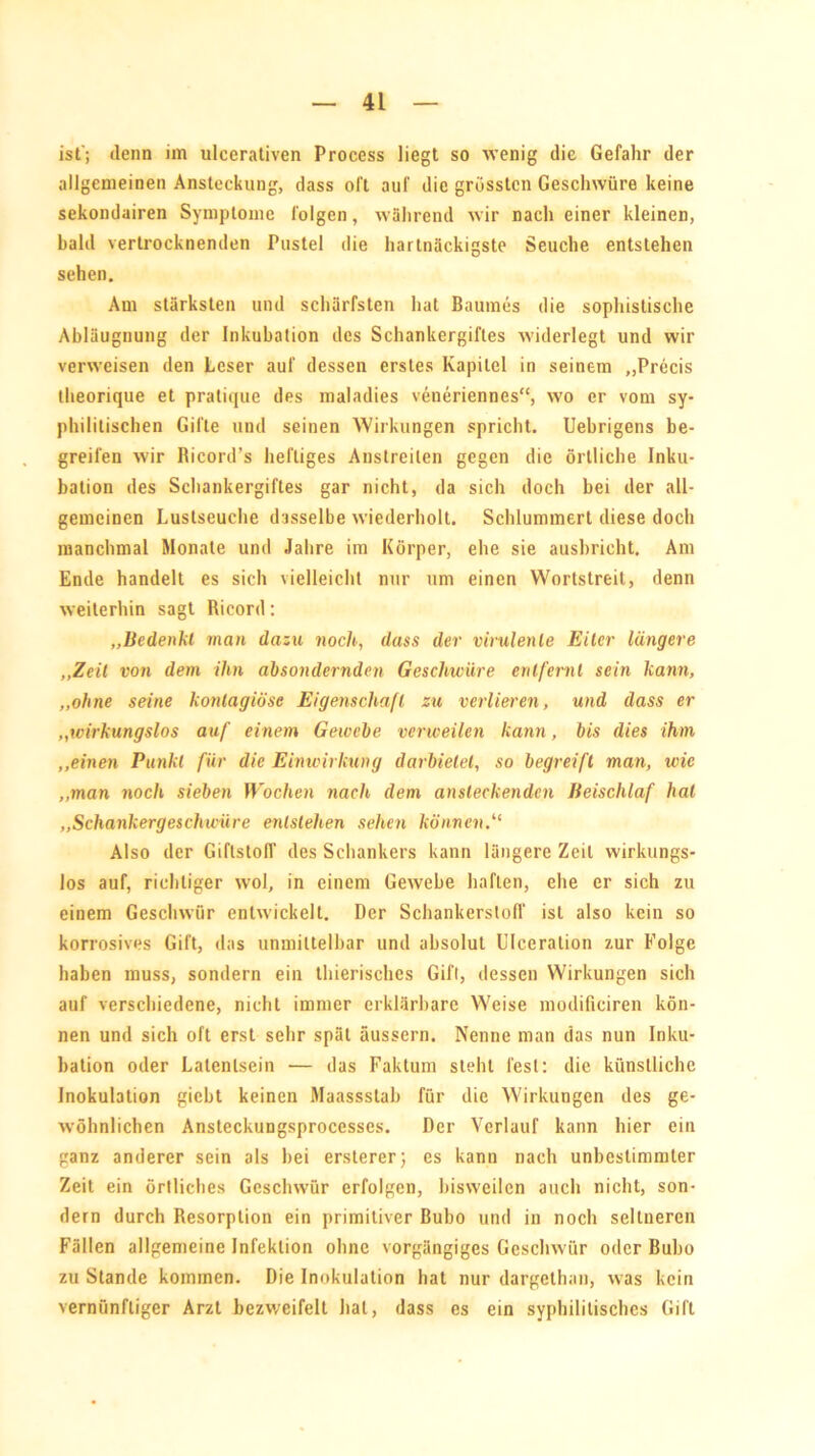 ist'; denn im ulccrativen Process liegt so wenig die Gefahr der allgemeinen Ansteckung, dass oft auf die grössten Geschwüre keine sekondairen Symptome folgen, während wir nach einer kleinen, bald vertrocknenden Pustel die hartnäckigste Seuche entstehen sehen. Am stärksten und schärfsten hat Baumes die sophistische Abläugnung der Inkubation des Schankergiftes widerlegt und wir verweisen den Leser auf dessen erstes Kapitel in seinem „Precis theorique et pratique des maladies veneriennes“, wo er vom sy- philitischen Gifte und seinen Wirkungen spricht. Uebrigens be- greifen wir Ricord’s heftiges Anstreilen gegen die örtliche Inku- bation des Schankergiftes gar nicht, da sich doch bei der all- gemeinen Lustseuche dasselbe wiederholt. Schlummert diese doch manchmal Monate und Jahre im Körper, ehe sie ausbricht. Am Ende handelt es sich vielleicht nur um einen Wortstreit, denn weiterhin sagt Ricord: „Bedenkt man dazu noch, dass der virulente Eiter längere „Zeit von dem ihn absondernden Geschwüre entfernt sein kann, „ohne seine kontagiöse Eigenschaft zu verlieren, und dass er ,,icirkungslos auf einem Gewebe verweilen kann, bis dies ihm „einen Punkt für die Einwirkung darbietet, so begreift man, wie „man noch sieben Wochen nach dem ansteckenden Beischlaf hat „Schankergeschwüre entstehen selten können.“ Also der Giftstoff des Schankers kann längere Zeit wirkungs- los auf, richtiger wol, in einem Gewebe haften, ehe er sich zu einem Geschwür entwickelt. Der Schankersloff ist also kein so korrosives Gift, das unmittelbar und absolut Ulceralion zur Folge haben muss, sondern ein thierisches Gift, dessen Wirkungen sich auf verschiedene, nicht immer erklärbare Weise modifieiren kön- nen und sich oft erst sehr spät äussern. Nenne man das nun Inku- bation oder Latenlsein •— das Faktum steht lest: die künstliche Inokulation giebt keinen Maassstab für die Wirkungen des ge- wöhnlichen Ansteckungsprocesses. Der Verlauf kann hier ein ganz anderer sein als hei ersterer; es kann nach unbestimmter Zeit ein örtliches Geschwür erfolgen, bisweilen auch nicht, son- dern durch Resorption ein primitiver Bubo und in noch seltneren Fällen allgemeine Infektion ohne vorgängiges Geschwür oder Bubo zu Stande kommen. Die Inokulation hat nur dargelhan, was kein vernünftiger Arzt bezweifelt hat, dass es ein syphilitisches Gift