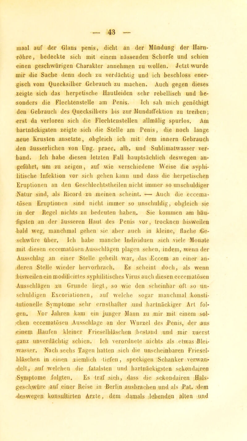 m»al auf der Glans penis, dicht «an der Mündung der Harn- röhre, bedeckte sich mit einem nässenden Schorfe und schien einen geschwürigen Charakter annehmen zu wollen. Jetzt wurde mir die Sache denn doch zu verdächtig und ich beschloss ener- gisch vom Quecksilber Gebrauch zu machen. Auch gegen dieses zeigte sich das herpetische Hautleiden sehr rebellisch und be- sonders die Flechtenstelle am Penis. Ich sah mich genöthigt den Gebrauch des Quecksilbers bis zur Mundaffeklion zu treiben; erst da verloren sich die Flechtenstellen allmälig spurlos. Am hartnäckigsten zeigte sich die Stelle am Penis, die noch lange neue Krusten ansetzte, obgleich ich mit dem innern Gebrauch den äusserlichen von Ung. praec. alb. und Sublimalwasser ver- band. Ich habe diesen letzten Fall hauptsächlich deswegen an- geführt, um zu zeigen, auf wie verschiedene Weise die syphi- litische Infektion vor sich gehen kann und dass die herpetischen Eruptionen an den Geschlechtstheilen nicht immer so unschuldiger Natur sind, als Rieord zu meinen scheint. — Auch die eccema- ■lösen Eruptionen sind nicht immer so unschuldig, obgleich sie in der Regel nichts zu bedeuten haben. Sie kommen am häu- figsten an der äusseren Haut des Penis vor, trocknen bisweilen bald weg, manchmal gehen sie aber auch in kleine, flache (Ge- schwüre über. Ich habe manche Individuen sich viele Monate mit diesen eccematösen Ausschlägen plagen sehen, indem, wenn der Ausschlag an einer Stelle geheilt war, das lEccem an einer an- deren Stelle wieder hervorbrach. Es scheint doch, als wenn bisweilen ein modificirles syphilitisches Virus auch diesen eccematösen Ausschlägen zu Grunde liegt, so wie den scheinbar oll so un- schuldigen Excoriationcn, auf welche sogar manchmal konsti- tutionelle Symptome sehr ernsthafter und hartnäckiger Art fol- gen. Vor Jahren kam ein junger Mann zu mir mit einem sol- chen eccematöseu Ausschlage an der Wurzel des Penis, der aus einem Haufen kleiner Frieselbläschen bestand und mir zuerst ganz unverdächtig schien. Ich verordnelc nichts als .etwas ßlei- wasser. Nach sechs Tagen halten sich die unscheinbaren FriescI- bläschen in einen ziemlich liefen, speckigen Schanker verwan- delt, auf welchen die fatalsten und hartnäckigsten sekondairen Symptome folgten. Es traf sieb, dass die sekondairen Hals- gesehwürc auf einer Reise in Rerlin Ausbrachen und als Pat. dem ■deswegen konsultirtcn Arzte, dem damals lobenden allen und