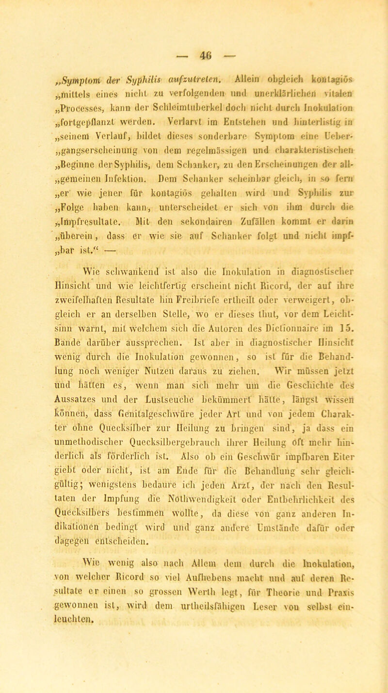 „Symptom, der Syphilis aufzulrelcn. Allein obgleich kontagiös ^mittels eines nicht zu verfolgenden und unerklärlichen vitalen „Prozesses, kann der Scldeimluberkel doch nicht durch Inokulation „fortgepflanzt werden. Vcrlarvt im Entstehen und hinterlistig in „seinem Verlauf, bildet dieses sonderbare Symptom eine Ueber- „gangserscheinung von dem regelmässigen und charakteristischen „Beginne der Syphilis, dem Schanker, zu den Erscheinungen der all- gemeinen Infektion. Dem Schanker scheinbar gleich, in so fern „er wie jener für kontagiös gehalten wird und Syphilis zur „Folge haben kann, unterscheidet er sich von ihm durch die „Impfresidtale, Mit den sekondairen Zufällen kommt er darin „überein, dass er wie sie auf Schanker folgt und nicht iinpf- „bar ist.“ — Wie schwankend ist also die Inokulation in diagnostischer Hinsicht und wie leichtfertig erscheint nicht Ricord, der auf ihre zweifelhaften Resultate hin Freibriefe erlheilt oder verweigert, ob- gleich er an derselben Stelle, wo er dieses thut, vor dem Leicht- sinn warnt, mit welchem sich die Autoren des Diclionuaire im 15. Bande darüber aussprechen. Ist aber in diagnostischer Hinsicht wenig durch die Inokulation gewonnen, so ist für die Behand- lung noch weniger Nutzen daraus zu ziehen. Wir müssen jetzt und hätten es, wenn man sich mehr um die Geschichte des Aussatzes und der Luslseuclie bekümmert hätte, längst wissen können, dass Gcnilalgcschwüre jeder Art und vou jedem Charak- ter ohne Quecksilber zur Heilung zu bringen sind, ja dass ein unmethodischer Quecksilbergebrauch ihrer Heilung oft mehr hin- derlich als förderlich ist. Also oh ein Geschwür impfbaren Eiter giebt oder nicht, ist am Ende für die Behandlung sehr gleich- gültig 5 wenigstens bedäure ich jeden Arzt, der nach den Resul- taten der Impfung die Nöllrwendigkeit oder Entbehrlichkeit des Quecksilbers bestimmen wollte, da diese von ganz anderen In- dikationen bedingt wird und ganz andere Umstände dafür oder dagegen entscheiden. Wie wenig also nach Allem dem durch die Inokulation, von welcher Ricord so viel Aufhebens macht und auf deren Re- sultate er einen so grossen Werth legt, für Theorie und Praxis gewonnen ist, wird dem urtheilsfähigen Leser vou selbst ein- leuchten.