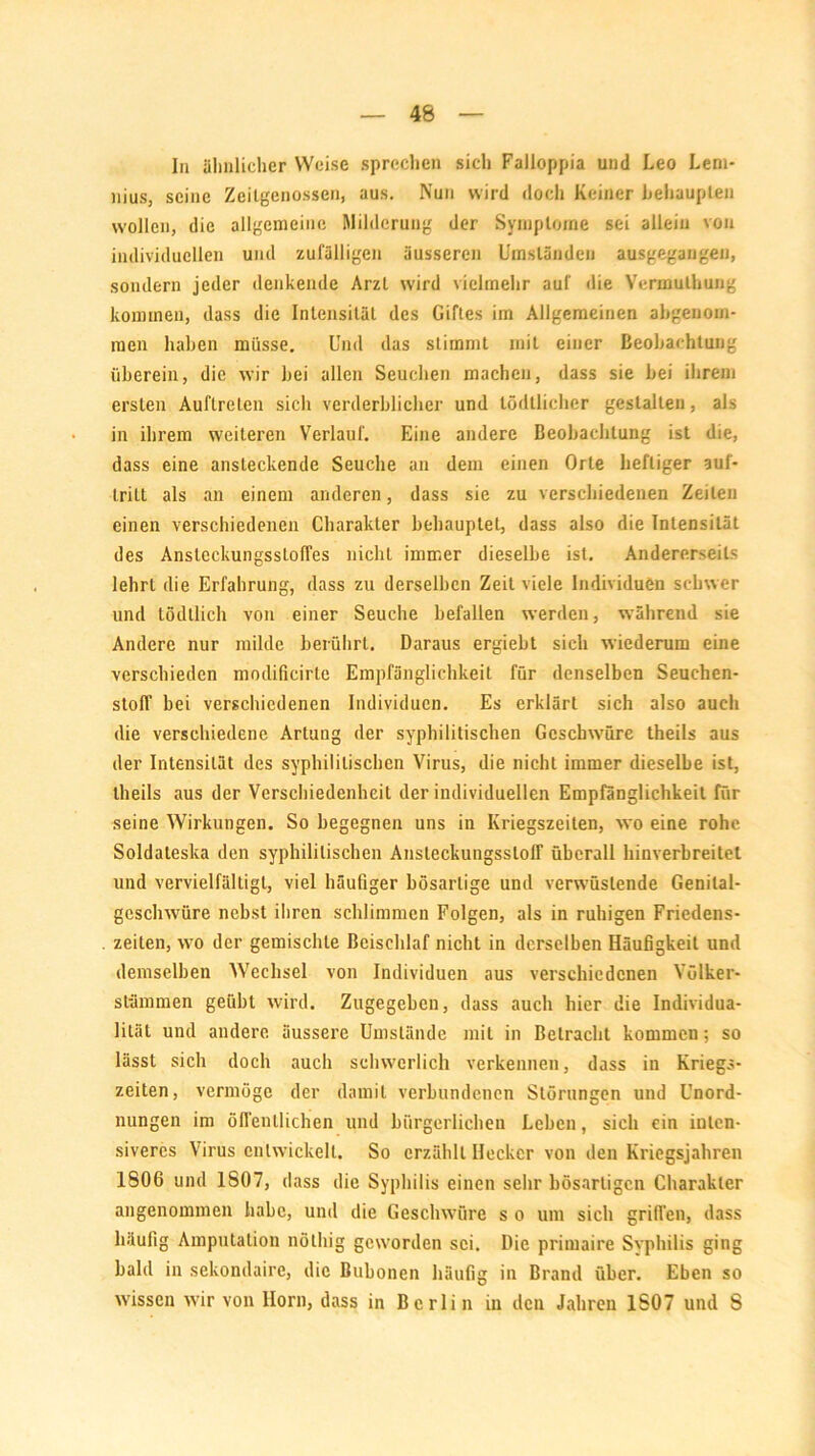 In ähnlicher Weise sprechen sich Falloppia und Leo Lem- nius, seine Zeitgenossen, aus. Nun wird doch Keiner behaupten wollen, die allgemeine Milderung der Symptome sei allein von individuellen und zufälligen äusseren Umständen ausgegangen, sondern jeder denkende ArzL wird vielmehr auf die Yermulhung kommen, dass die Intensität des Giftes im Allgemeinen abgenom- men haben müsse. Und das stimmt mit einer Beobachtung überein, die wir bei allen Seuchen machen, dass sie bei ihrem ersten Auftreten sich verderblicher und tödtlicher gestalten, als in ihrem weiteren Verlauf. Eine andere Beobachtung ist die, dass eine ansteckende Seuche an dem einen Orte heftiger auf- tritt als an einem anderen, dass sie zu verschiedenen Zeilen einen verschiedenen Charakter behauptet, dass also die Intensität des Ansleckungsstoffes nicht immer dieselbe ist. Andererseits lehrt die Erfahrung, dass zu derselben Zeit viele Individuen schwer und tödtlich von einer Seuche befallen werden, während sie Andere nur milde berührt. Daraus ergiebt sich wiederum eine verschieden modificirte Empfänglichkeit für denselben Seuchen- stolf bei verschiedenen Individuen. Es erklärt sich also auch die verschiedene Artung der syphilitischen Geschwüre theils aus der Intensität des syphilitischen Virus, die nicht immer dieselbe ist, theils aus der Verschiedenheit der individuellen Empfänglichkeit für seine Wirkungen. So begegnen uns in Kriegszeilen, wo eine rohe Soldateska den syphilitischen Ansleckungssloff überall hinverbreilel und vervielfältigt, viel häutiger bösartige und verwüstende Genilal- geschwüre nebst ihren schlimmen Folgen, als in ruhigen Friedens- zeiten, wo der gemischte Beischlaf nicht in derselben Häufigkeit und demselben Wechsel von Individuen aus verschiedenen Völker- stämmen geübt wird. Zugegeben, dass auch hier die Individua- lität und andere äussere Umstände mit in Betracht kommen; so lässt sich doch auch schwerlich verkennen, dass in Kriegs- zeiten, vermöge der damit verbundenen Störungen und Unord- nungen im öffentlichen und bürgerlichen Leben, sich ein inten- siveres Virus entwickelt. So erzählt Hecker von den Kriegsjahren 1806 und 1S07, dass die Syphilis einen sehr bösartigen Charakter angenommen habe, und die Geschwüre s o um sich grillen, dass häufig Amputation nölhig geworden sei. Die primaire Syphilis ging bald in sekondaire, die Bubonen häufig in Brand über. Eben so wissen wir von Horn, dass in Berlin in den Jahren 1S07 und S