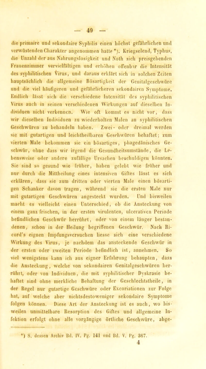 die primaire und sekondaire Syphilis einen höchst gefährlichen und verwüstenden Charakter angenommen halte*). Kriegselend, Typhus, die Unzahl der aus Nahrungslosigkeit und Nolh sich preisgehenden Frauenzimmer vervielfältigen und erhöhen offenbar die Intensität des syphilitischen Virus, und daraus erklärt sich in solchen Zeilen hauptsächlich die allgemeine Bösartigkeit der Genitalgeschwüre und die viel häufigeren und gefährlicheren sekondairen Symptome. Endlich lässt sich die verschiedene Intensität des syphilitischen Virus auch in seinen verschiedenen Wirkungen auf dieselben In- dividuen nicht verkennen. Wie oft kommt cs nicht vor, dass wir dieselben Individuen zu wiederholten Malen an syphilitischen Geschwüren zu behandeln haben. Zwei- oder dreimal werden sie mit gutartigen und leichtheilbaren Geschwüren behaftet; zum vierten Male bekommen sie ein bösartiges, phagedänisches Ge- schwür, ohne dass wir irgend die Gesundheilsumslände, die Le- bensweise oder andere zufällige Ursachen beschuldigen könnten. Sie sind so gesund wie früher, haben gelebt wie früher und nur durch die Miltheilung eines intensiven Giftes lässt es sich erklären, dass sie zum dritten oder vierten Male einen bösarti- gen Schanker davon tragen, während sie die ersten Male nur mit gutartigen Geschwüren angesteckt wurden. Und bisweilen macht es vielleicht einen Unterschied, ob die Ansteckung von einem ganz frischen, in der ersten virulenten, ulcerativen Periode befindlichen Geschwür herrührt, oder von einem länger bestan- denen, schon in der Heilung begriffenen Geschwür. Nach Ri- cord’s eignen Impfungsversuchen liesse sich eine verschiedene Wirkung des Virus, je nachdem das ansteckende Geschwür in der ersten oder zweiten Periode befindlich ist, annehmen. So viel wenigstens kann ich aus eigner Erfahrung behaupten, dass die Ansteckung, welche von sekondairen Genitalgeschwüren her- rührt, oder von Individuen, die mit syphilitischer Dyskrasie be- haftet sind ohne merkliche Behaftung der Gcschlechtstheile, in der Regel nur gutartige Geschwüre oder Excorialionen zur Folge hat, auf welche aber nichtsdestoweniger sekondaire Symptome folgen können. Diese Art der Ansteckung ist es auch, wo bis- weilen unmittelbare Resorption des Giftes und allgemeine In- fektion erfolgt ohne alle vorgängige örtliche Geschwüre, abge- *) S. dessen Archiv Bd. IV. Pg. 141 und Bd. V. Pg, 367. 4