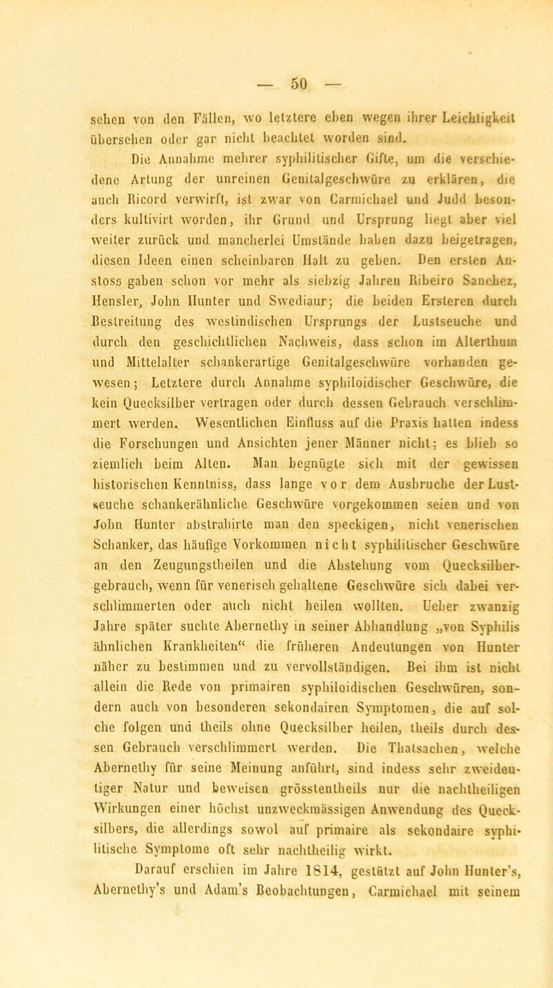 sehen von den Füllen, wo letztere eben wegen ihrer Leichtigkeit übersehen oder gar nichL beachtet worden sind. Die Annahme mehrer syphilitischer Gifte, um die verschie- dene Artung der unreinen Genitalgeschwüre zu erklären, die auch Ricord verwirft, ist zwar von Carmichael und Judd beson- ders kultivirt worden, ihr Grund und Ursprung liegt aber viel weiter zurück und mancherlei Umstände haben dazu beigelragen, diesen Ideen einen scheinbaren Hall zu geben. Den ersten An- stoso gaben schon vor mehr als siebzig Jahren Ribeiro Sanchez, Hensler, John Ilunter und Swediaurj die beiden Ersteren durch Bestreitung des westindischen Ursprungs der Lustseuche und durch den geschichtlichen Nachweis, dass schon im Allerlhum und Mittelalter schankcrarlige Genitalgeschwüre vorhanden ge- wesen ; Letztere durch Annahme syphiloidischer Geschwüre, die kein Quecksilber vertragen oder durch dessen Gebrauch verschlim- mert werden. Wesentlichen Einfluss auf die Praxis halten indess die Forschungen und Ansichten jener Männer nicht; es blieb so ziemlich beim Alten. Man begnügte sich mit der gewissen historischen Kennlniss, dass lange vor dem Ausbruche der Lust- seuche schankerähnliche Geschwüre vorgekommen seien und von John Hunter abslrahirte man den speckigen, nicht venerischen Schanker, das häufige Vorkommen nicht syphilitischer Geschwüre an den Zeugungstheilen und die Abstellung vom Quecksilber- gebrauch, wenn für venerisch gehaltene Geschwüre sich dabei ver- schlimmerten oder auch nicht heilen wollten. Ueher zwanzig Jahre später suchte Abernelhy in seiner Abhandlung „von Syphilis ähnlichen Krankheiten“ die früheren Andeutungen von Hunter näher zu bestimmen und zu vervollständigen. Bei ihm ist nicht allein die Rede von primairen syphiloidischen Geschwüren, son- dern auch von besonderen sekondairen Symptomen, die auf sol- che folgen und theils ohne Quecksilber heilen, theils durch des- sen Gebrauch verschlimmert werden. Die Thatsachen, welche Abernelhy für seine Meinung anführt, sind indess sehr zweideu- tiger Natur und beweisen grösstenlheils nur die nachtheiligen Wirkungen einer höchst unzweckmässigen Anwendung des Queck- silbers, die allerdings sowol auf primaire als sekondaire syphi- litische Symptome oft sehr nachtheilig wirkt. Darauf erschien im Jahre IS 14, gestützt auf John Hunler’s, Abernclhy’s und Adam’s Beobachtungen, Carmichael mit seinem