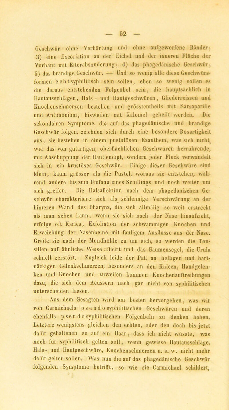 Geschwür ohne Verhärtung und ohne aufgeworfene Ränder; 3) eine Excoriation an der Eichel und der inneren Fläche der Vorhaut mit Eiterabsonderung; 4) das phagedänische Geschwür; 5) das brandige Geschwür. — Und so wenig alle diese Geschwürs- formen echtsyphilitisch sein sollen, eben so wenig sollen es die daraus entstehenden Folgeübcl sein, die hauptsächlich in Uautausschlägen, Hals - und Hautgeschwüren, Gliederreissen und Knochenschmerzen bestehen und grösslenlheils mit Sarsaparille und Anlimonium, bisweilen mit Kalomel geheilt werden. Die sekondairen Symptome, die auf das phagedänische und brandige Geschwür folgen, zeichnen sich durch eine besondere Bösartigkeit aus; sie bestehen in einem pustulüsen Exanthem, was sich niclu wie das von gutartigen, oberflächlichen Geschwüren herrührende, mit Abschuppung der Haut endigt, sondern jeder Fleck verwandelt sich in ein krustöses Geschwür. Einige dieser Geschwüre sind klein, kaum grösser als die Pustel, woraus sie entstehen, wäh- rend andere bis zuin Umfang eines Schillings und noch weiter um sich greifen. Die Halsall'ektion nach dem phagedänischen Ge- schwür eharaklerisire sich als schleimige Verschwärung an der hinteren Wand des Pharynx, die sich allmälig so weit erstreckt als man sehen kann; wenn sie sich nach der Nase hinaufziehl, erfolge oft Karies, Exfoliation der schwammigen Knochen und Erweichung der Nasenbeine mit fauligem Ausflusse aus der Nase. Greife sie nach der Mundhöhle zu um sich, so werden die Ton- sillen auf ähnliche Weise afficirt und das Gaumensegel, die Urula schnell zerstört. Zugleich leide der Pat. an heftigen und hart- näckigen Gelcnkschmerzen, besonders an den lvnieen, Handgelen- ken und Knochen und zuweilen kommen Knochenauftreibungen dazu, die sich dem Aeussern nach gar nicht von syphilitischen unterscheiden lassen. Aus dem Gesagten wird am besten hervorgehen, was wir von Carmichaels p s e ud o syphilitischen Geschwüren und deren ebenfalls p seu d o syphilitischen Folgeübeln zu denken haben. Letztere wenigstens gleichen den echten, oder den doch bis jetzt dafür gehaltenen so auf ein Haar, dass ich nicht wüsste, was noch für syphilitisch gelten soll, wenn gewisse Ilaulausschläge, Ilals- und Hautgeschwüre, Knochenschmerzen u. s. w. nicht mehr dafür gelten sollen. Was nun die auf das phagedänische Geschwür lolgenden Symptome betrifl't, so wie sie Carmichael schildert,