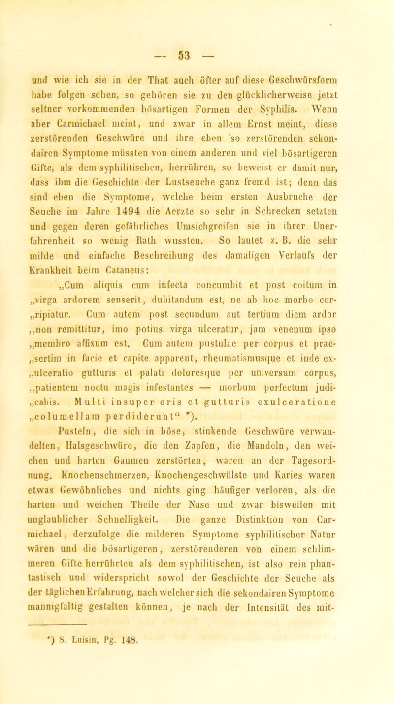 und wie ich sie in der That auch öfter auf diese Geschwürsform habe folgen sehen, so gehören sie zu den glücklicherweise jetzt seltner vorkommenden bösartigen Formen der Syphilis. Wenn aber Carmichael meint, und zwar in allem Ernst meint, diese zerstörenden Geschwüre und ihre eben so zerstörenden sekon- dairen Symptome müssten von einem anderen und viel bösartigeren Gifte, als dem syphilitischen, herrühren, so beweist er damit nur, dass ihm die Geschichte der Luslseuche ganz fremd ist; denn das sind eben die Symptome, welche beim ersten Ausbruche der Seuche im Jahre 1494 die Aerzle so sehr in Schrecken setzten und gegen deren gefährliches Umsichgreifen sie in ihrer Uner- fahrenheit so wenig Rath wussten. So lautet z. B. die sehr milde und einfache Beschreibung des damaligen Verlaufs der Krankheit beim Cataneus: „Cum aliquis cum infecla concumbit et post coilum in „virga ardorem senserit, dubitandum est, ne ab hoc morbo cor- „ripialur. Cum autem post secundum aut lertium diem ardor ,,non remitlilur, imo potius virga ulceratur, jam venenum ipso „membro affixum est. Cum autem puslulae per corpus et prae- „serlim in facic et capite apparent, rheumatismusque et inde ex- „ulceratio gutluris et palati doloresque per Universum corpus, „patienlem noclu magis infestanles — morbum perfcclum judi- „cabis. Multi insuper oris et gutturis exulceratione „columellam perdiderunt“ *). Pusteln, die sich in böse, stinkende Geschwüre verwan- delten, Halsgeschwüre, die den Zapfen, die Mandeln, den wei- chen und harten Gaumen zerstörten, waren an der Tagesord- nung. Knochenschmerzen, Knochengeschwülste und Karies waren etwas Gewöhnliches und nichts ging häufiger verloren, als die harten und weichen Theile der Nase und zwar bisweilen mit unglaublicher Schnelligkeit. Die ganze Distinktion von Car- michael , dcrzufolge die milderen Symptome syphilitischer Natur wären und die bösartigeren, zerslörenderen von einem schlim- meren Gifte herrührten als dem syphilitischen, ist also rein phan- tastisch und widerspricht sowol der Geschichte der Seuche als der täglichen Erfahrung, nach welcher sich die sekondairen Symptome mannigfaltig gestalten können, je nach der Intensität des mit- ) S. Luisin, Pg. 148.