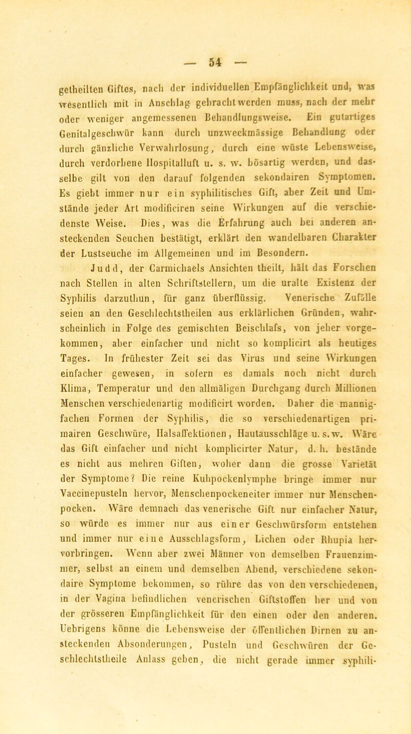 gclhcilten Giftes, nach der individuellen Empfänglichkeit und, was wesentlich mit in Anschlag gebracht werden muss, nach der mehr oder weniger angemessenen Behaudlungsweise. Ein gutartiges Genitalgeschwür kann durch unzweckmässige Behandlung oder durch gänzliche Verwahrlosung, durch eine wüste Lebensweise, durch verdorbene Ilospilalluft u. s. w. bösartig werden, und das- selbe gilt von den darauf folgenden sekondairen Symptomen. Es giebt immer nur ein syphilitisches Gift, aber Zeit und Um- stände jeder Art modificiren seine Wirkungen auf die verschie- denste Weise. Dies, was die Erfahrung auch hei anderen an- steckenden Seuchen bestätigt, erklärt den wandelbaren Charakter der Lustseuche im Allgemeinen und im Besondern. Judd, der Carmichaels Ansichten theilt, hält das Forschen nach Stellen in alten Schriftstellern, um die uralte Existenz der Syphilis darzulhun, für ganz überflüssig. Venerische Zufälle seien an den Geschlechlslheilen aus erklärlichen Gründen, wahr- scheinlich in Folge des gemischten Beischlafs, von jeher vorge- kommen, aber einfacher und nicht so komplicirt als heutiges Tages. In frühester Zeit sei das Virus und seine Wirkungen einfacher gewesen, in sofern es damals noch nicht durch Klima, Temperatur und den allmäligcn Durchgang durch Millionen Menschen verschiedenartig modificirl worden. Daher die mannig- fachen Formen der Syphilis, die so verschiedenartigen pri- mairen Geschwüre, IlalsafTeklionen, Ilaulausschläge u. s.w. Wäre das Gift einfacher und nicht komplicirler Natur, d. h. bestände es nicht aus mehren Giften, woher dann die grosse Varietät der Symptome? Die reine Kuhpockenlymphe bringe immer nur Vaccinepusteln hervor, Menschenpockeneiler immer nur Menschen- pocken. Wäre demnach das venerische Gift nur einfacher Natur, so würde es immer nur aus einer Geschwürsform entstehen und immer nur eine Ausschlagsform, Lichen oder Rhupia her- vorbringen. Wenn aber zwei Männer von demselben Frauenzim- mer, selbst an einem und demselben Abend, verschiedene sekon- daire Symptome bekommen, so rühre das von den verschiedenen, in der Vagina befindlichen venerischen Giftstoffen her und von der grösseren Empfänglichkeit für den einen oder den anderen. Uebrigens könne die Lebensweise der öffentlichen Dirnen zu an- steckenden Absonderungen, Pusteln und Geschwüren der Ge- schlechlstheile Anlass geben, die nicht gerade immer syphili-