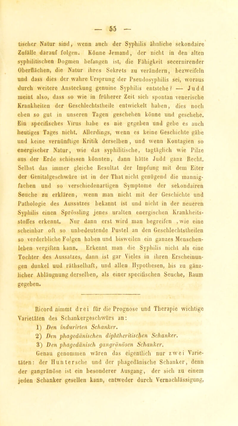 tischer Natur sind, wenn auch der Syphilis ähnliche sekondaire Zufälle darauf folgen. Könne Jemand, der nicht in den alten syphilitischen Dogmen befangen ist, die Fähigkeit secernirender Oberflächen, die Natur ihres Sekrets zu verändern, bezweifeln und dass dies der wahre Ursprung der Pseudosyphilis sei, woraus durch weitere Ansteckung genuine Syphilis entstehe? — Judd meint also, dass so wie in früherer Zeit sich spontan venerische Krankheiten der Geschlechlstheile entwickelt haben, dies noch eben so gut in unseren Tagen geschehen könne und geschehe. Ein specilisches Virus habe es nie gegeben und gebe es auch heutiges Tages nicht. Allerdings, wenn es keine Geschichte gäbe und keine vernünftige Kritik derselben , und wenn Kontagien so energischer Natur, wie das syphilitische, tagtäglich wie Pilze aus der Erde schiessen könnten, dann hätte Judd ganz Recht. Selbst das immer gleiche Resultat der Impfung mit dem Eiter der Genitalgeschwüre ist in der Tliat nicht genügend die mannig- fachen und so verschiedenartigen Symptome der sekondairen Seuche zu erklären, wenn man nicht mit der Geschichte und Pathologie des Aussatzes bekannt ist und nicht in der neueren Syphilis einen Sprössling jenes uralten energischen Krankheits- stoffes erkennt. Nur dann erst wird man begreifen , wie eine scheinbar oft so unbedeutende Pustel an den Geschlechtslheilen so verderbliche Folgen haben und bisweilen ein ganzes Menschen- leben vergiften kann. Erkennt man die Syphilis nicht als eine Tochter des Aussatzes, dann ist gar Vieles in ihren Erscheinun- gen dunkel uud rälhselhaft, und allen Hypothesen, bis zu gänz- licher Abläugnung derselben, als einer specilischen Seuche, Raum gegeben. Ricord nimmt drei für die Prognose und Therapie wichtige Varietäten des Schankergoschwürs an: 1) Den indurirlen Schanker. 2) Den phagedänischen diphlheritischcn Schanker. 3) Den phagedänisch gangränösen Schanker, Genau genommen wären das eigentlich nur zwei Varie- täten: der Hunter sehe und der phagedänische Schanker, denn der gangränöse ist ein besonderer Ausgang, der sich zu einem jeden Schanker gesellen kann, entweder durch Vernachlässigung,